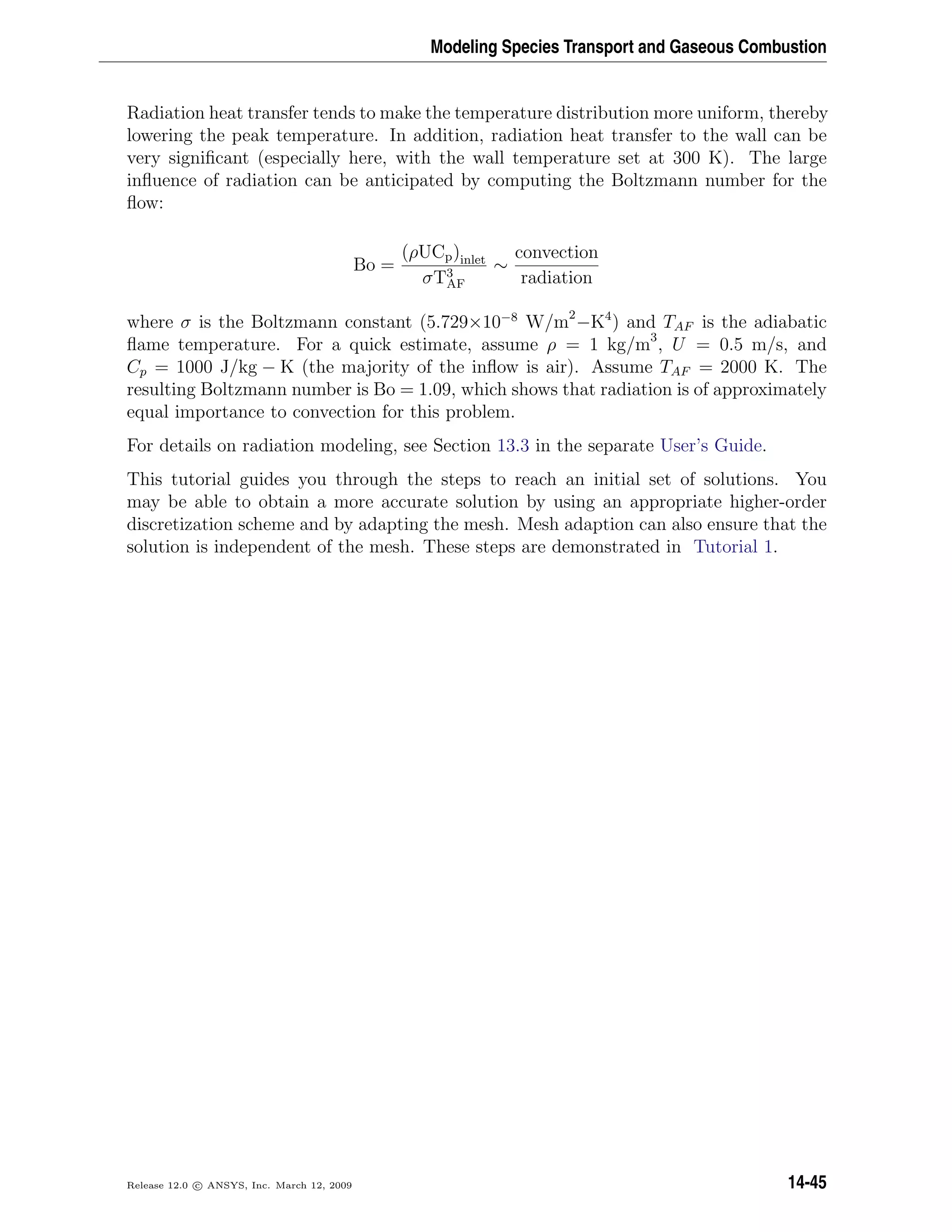 Modeling Species Transport and Gaseous Combustion
Radiation heat transfer tends to make the temperature distribution more uniform, thereby
lowering the peak temperature. In addition, radiation heat transfer to the wall can be
very signiﬁcant (especially here, with the wall temperature set at 300 K). The large
inﬂuence of radiation can be anticipated by computing the Boltzmann number for the
ﬂow:
Bo =
(ρUCp)inlet
σT3
AF
∼
convection
radiation
where σ is the Boltzmann constant (5.729×10−8
W/m2
−K4
) and TAF is the adiabatic
ﬂame temperature. For a quick estimate, assume ρ = 1 kg/m3
, U = 0.5 m/s, and
Cp = 1000 J/kg − K (the majority of the inﬂow is air). Assume TAF = 2000 K. The
resulting Boltzmann number is Bo = 1.09, which shows that radiation is of approximately
equal importance to convection for this problem.
For details on radiation modeling, see Section 13.3 in the separate User’s Guide.
This tutorial guides you through the steps to reach an initial set of solutions. You
may be able to obtain a more accurate solution by using an appropriate higher-order
discretization scheme and by adapting the mesh. Mesh adaption can also ensure that the
solution is independent of the mesh. These steps are demonstrated in Tutorial 1.
Release 12.0 c ANSYS, Inc. March 12, 2009 14-45
 