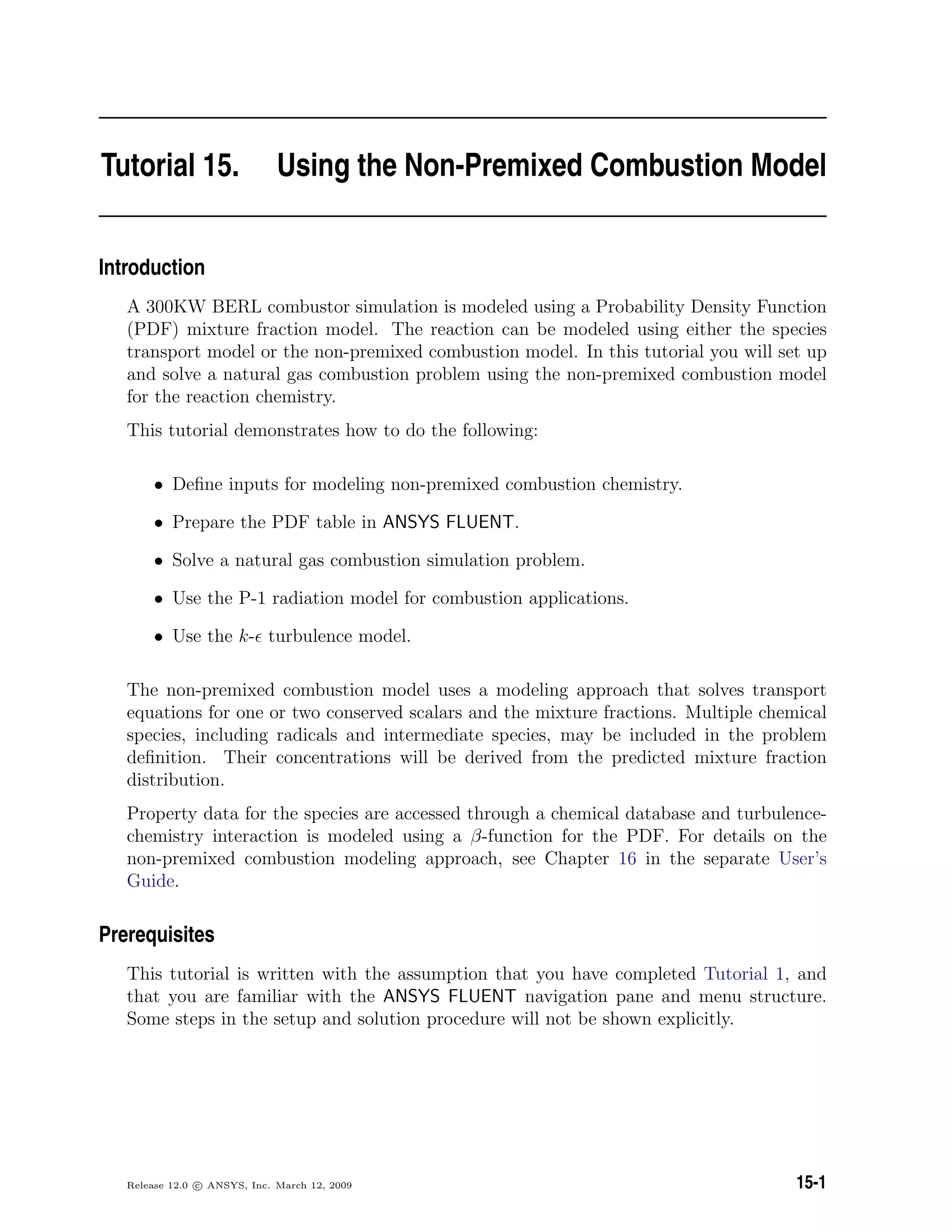 Tutorial 15. Using the Non-Premixed Combustion Model
Introduction
A 300KW BERL combustor simulation is modeled using a Probability Density Function
(PDF) mixture fraction model. The reaction can be modeled using either the species
transport model or the non-premixed combustion model. In this tutorial you will set up
and solve a natural gas combustion problem using the non-premixed combustion model
for the reaction chemistry.
This tutorial demonstrates how to do the following:
• Deﬁne inputs for modeling non-premixed combustion chemistry.
• Prepare the PDF table in ANSYS FLUENT.
• Solve a natural gas combustion simulation problem.
• Use the P-1 radiation model for combustion applications.
• Use the k- turbulence model.
The non-premixed combustion model uses a modeling approach that solves transport
equations for one or two conserved scalars and the mixture fractions. Multiple chemical
species, including radicals and intermediate species, may be included in the problem
deﬁnition. Their concentrations will be derived from the predicted mixture fraction
distribution.
Property data for the species are accessed through a chemical database and turbulence-
chemistry interaction is modeled using a β-function for the PDF. For details on the
non-premixed combustion modeling approach, see Chapter 16 in the separate User’s
Guide.
Prerequisites
This tutorial is written with the assumption that you have completed Tutorial 1, and
that you are familiar with the ANSYS FLUENT navigation pane and menu structure.
Some steps in the setup and solution procedure will not be shown explicitly.
Release 12.0 c ANSYS, Inc. March 12, 2009 15-1
 
