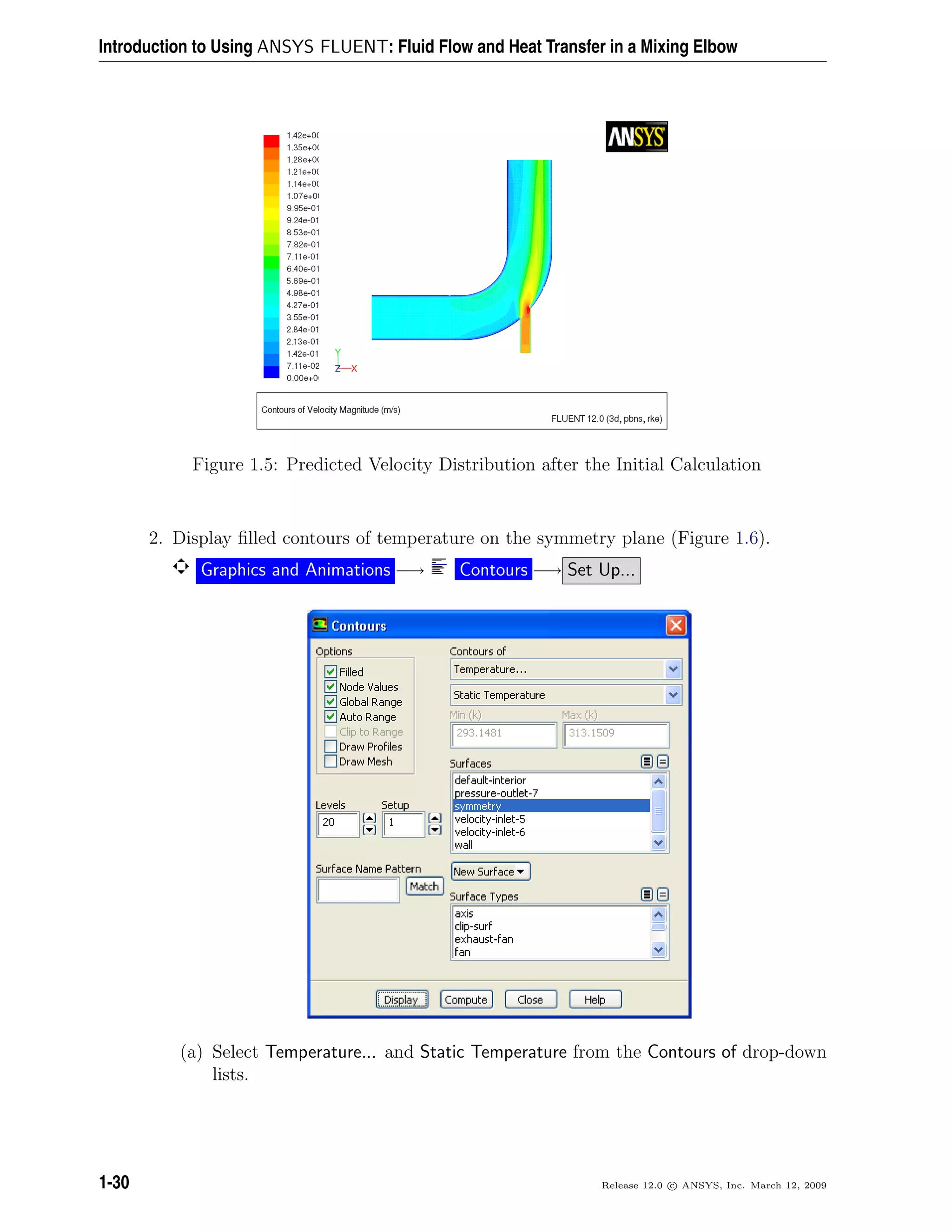 Introduction to Using ANSYS FLUENT: Fluid Flow and Heat Transfer in a Mixing Elbow
Figure 1.5: Predicted Velocity Distribution after the Initial Calculation
2. Display ﬁlled contours of temperature on the symmetry plane (Figure 1.6).
Graphics and Animations −→ Contours −→ Set Up...
(a) Select Temperature... and Static Temperature from the Contours of drop-down
lists.
1-30 Release 12.0 c ANSYS, Inc. March 12, 2009
 
