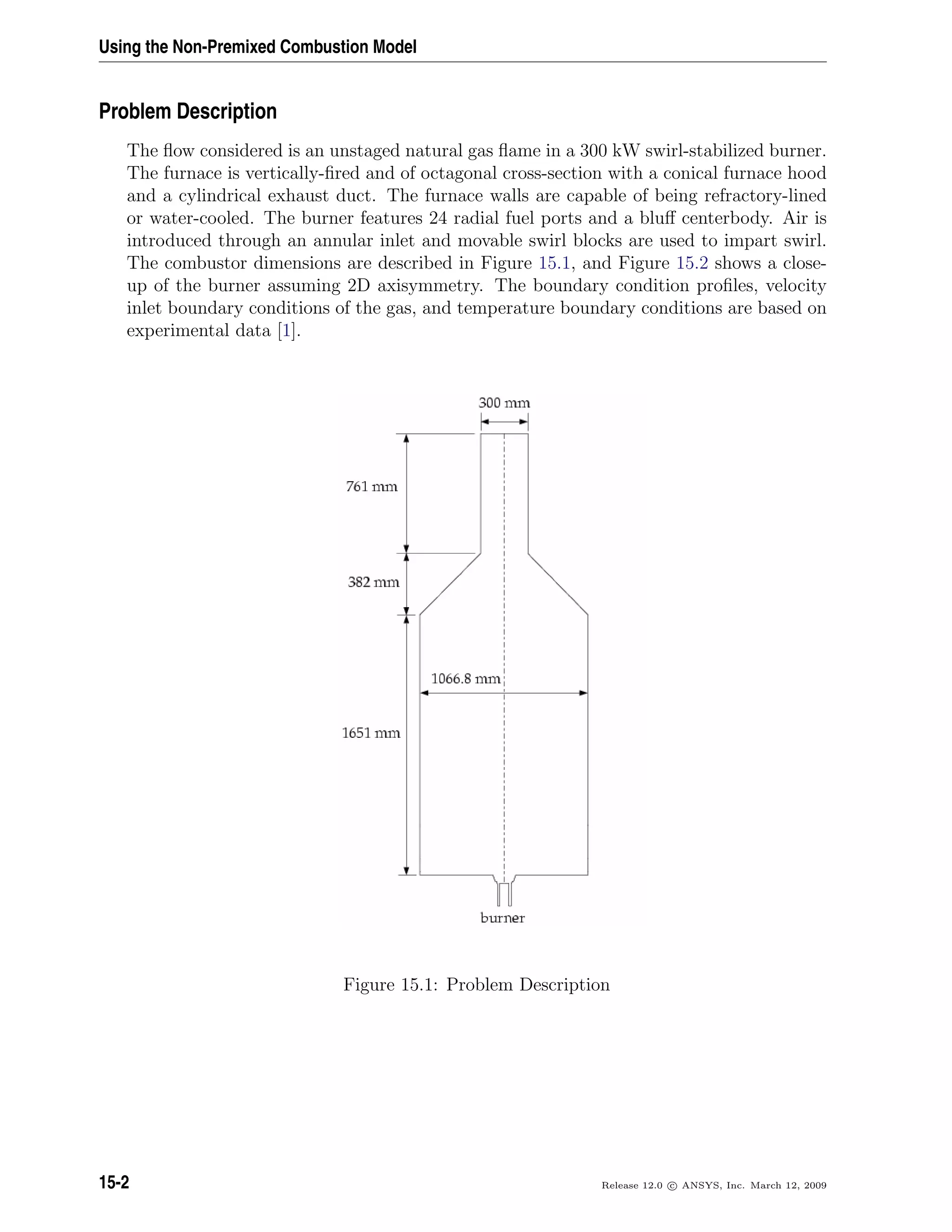 Using the Non-Premixed Combustion Model
Problem Description
The ﬂow considered is an unstaged natural gas ﬂame in a 300 kW swirl-stabilized burner.
The furnace is vertically-ﬁred and of octagonal cross-section with a conical furnace hood
and a cylindrical exhaust duct. The furnace walls are capable of being refractory-lined
or water-cooled. The burner features 24 radial fuel ports and a bluﬀ centerbody. Air is
introduced through an annular inlet and movable swirl blocks are used to impart swirl.
The combustor dimensions are described in Figure 15.1, and Figure 15.2 shows a close-
up of the burner assuming 2D axisymmetry. The boundary condition proﬁles, velocity
inlet boundary conditions of the gas, and temperature boundary conditions are based on
experimental data [1].
Figure 15.1: Problem Description
15-2 Release 12.0 c ANSYS, Inc. March 12, 2009
 