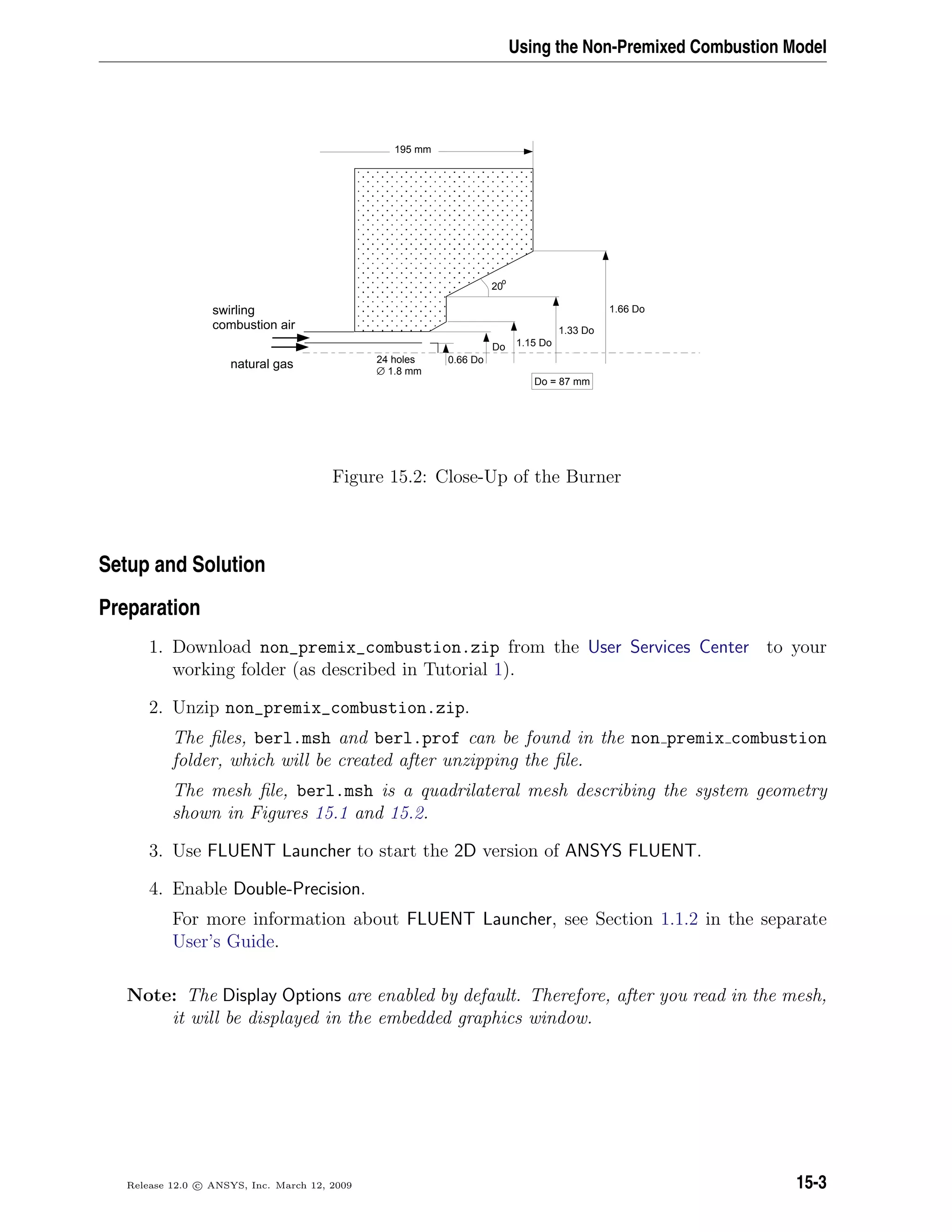 Using the Non-Premixed Combustion Model
Do 1.15 Do
1.33 Do
1.66 Do
20
o
0.66 Donatural gas
swirling
combustion air
Do = 87 mm
24 holes
∅ 1.8 mm
195 mm
Figure 15.2: Close-Up of the Burner
Setup and Solution
Preparation
1. Download non_premix_combustion.zip from the User Services Center to your
working folder (as described in Tutorial 1).
2. Unzip non_premix_combustion.zip.
The ﬁles, berl.msh and berl.prof can be found in the non premix combustion
folder, which will be created after unzipping the ﬁle.
The mesh ﬁle, berl.msh is a quadrilateral mesh describing the system geometry
shown in Figures 15.1 and 15.2.
3. Use FLUENT Launcher to start the 2D version of ANSYS FLUENT.
4. Enable Double-Precision.
For more information about FLUENT Launcher, see Section 1.1.2 in the separate
User’s Guide.
Note: The Display Options are enabled by default. Therefore, after you read in the mesh,
it will be displayed in the embedded graphics window.
Release 12.0 c ANSYS, Inc. March 12, 2009 15-3
 