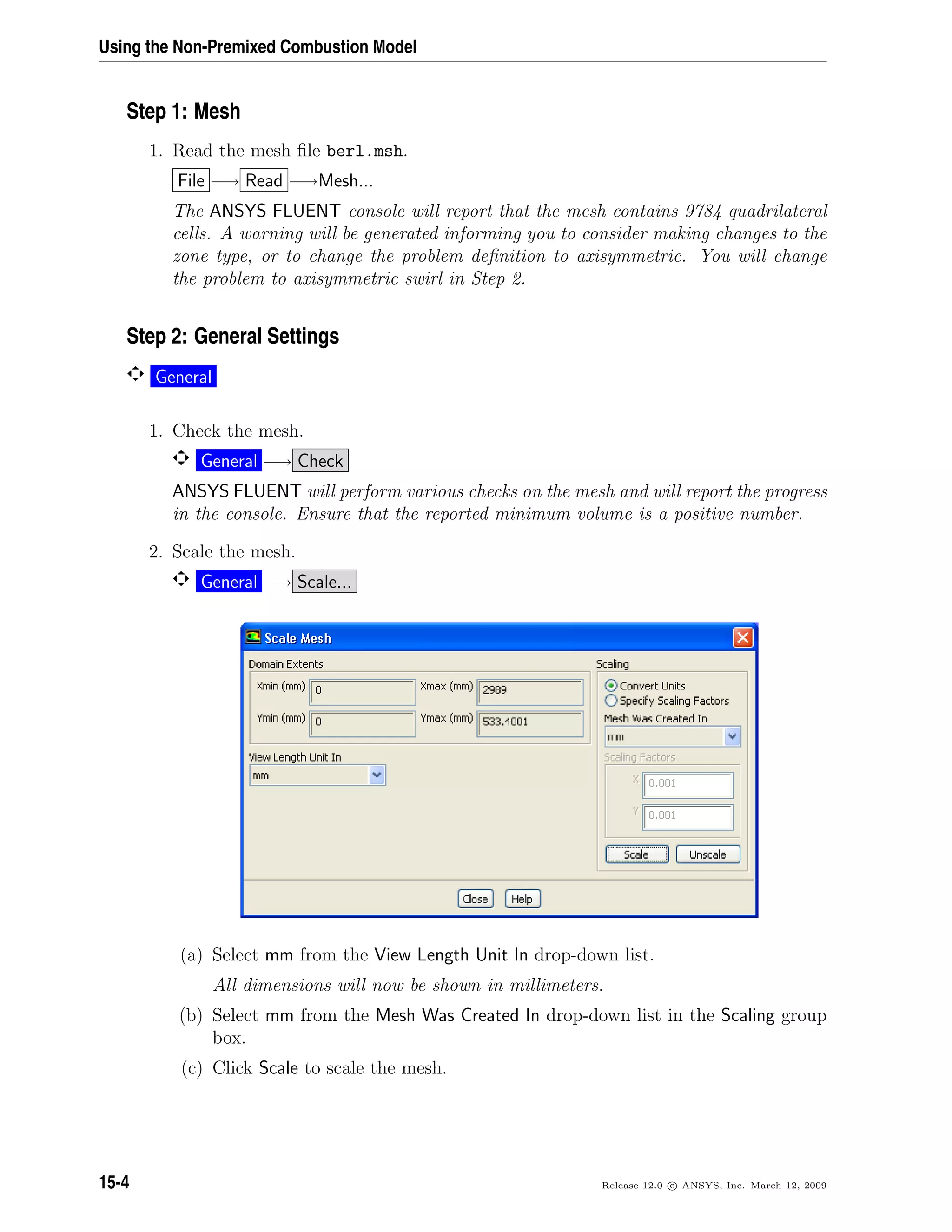 Using the Non-Premixed Combustion Model
Step 1: Mesh
1. Read the mesh ﬁle berl.msh.
File −→ Read −→Mesh...
The ANSYS FLUENT console will report that the mesh contains 9784 quadrilateral
cells. A warning will be generated informing you to consider making changes to the
zone type, or to change the problem deﬁnition to axisymmetric. You will change
the problem to axisymmetric swirl in Step 2.
Step 2: General Settings
General
1. Check the mesh.
General −→ Check
ANSYS FLUENT will perform various checks on the mesh and will report the progress
in the console. Ensure that the reported minimum volume is a positive number.
2. Scale the mesh.
General −→ Scale...
(a) Select mm from the View Length Unit In drop-down list.
All dimensions will now be shown in millimeters.
(b) Select mm from the Mesh Was Created In drop-down list in the Scaling group
box.
(c) Click Scale to scale the mesh.
15-4 Release 12.0 c ANSYS, Inc. March 12, 2009
 
