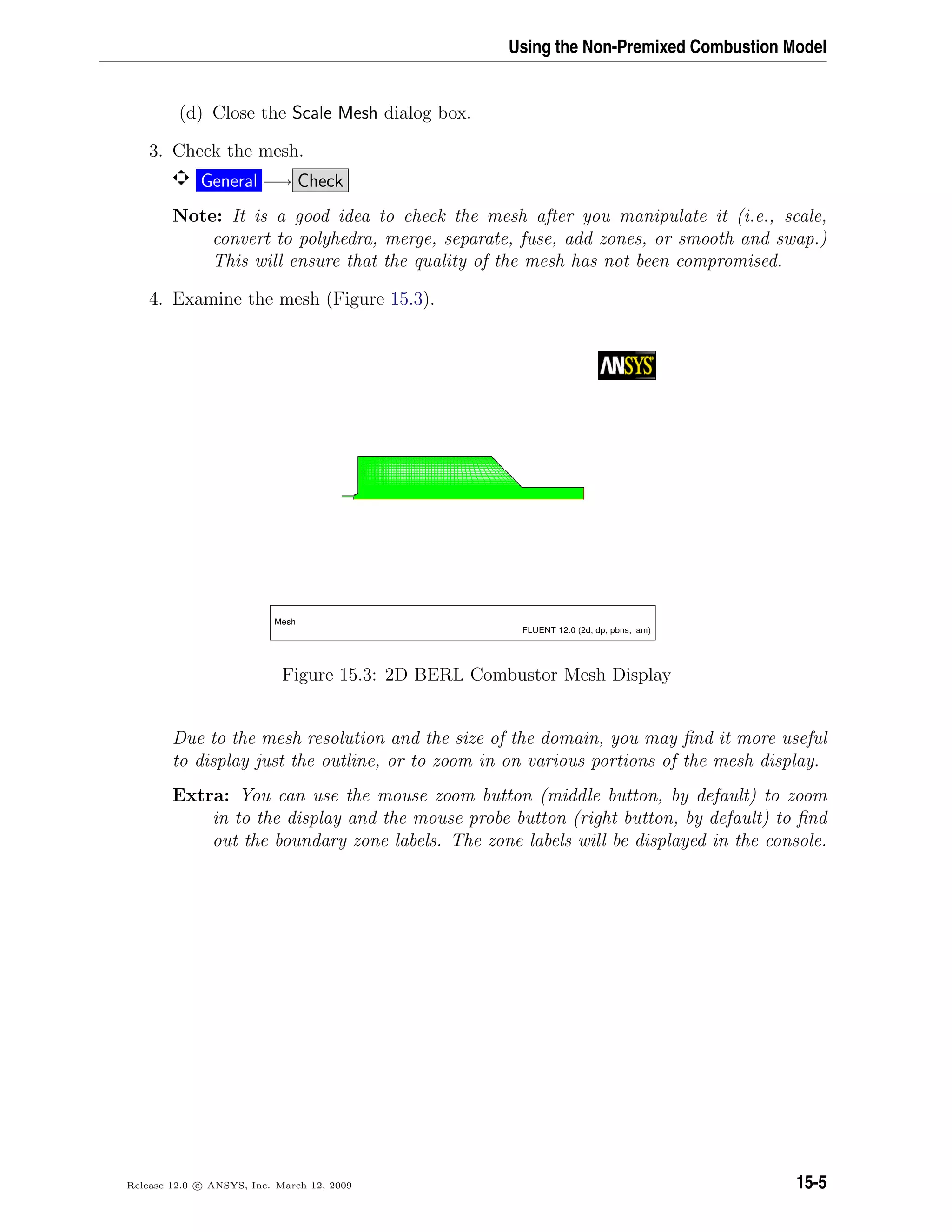 Using the Non-Premixed Combustion Model
(d) Close the Scale Mesh dialog box.
3. Check the mesh.
General −→ Check
Note: It is a good idea to check the mesh after you manipulate it (i.e., scale,
convert to polyhedra, merge, separate, fuse, add zones, or smooth and swap.)
This will ensure that the quality of the mesh has not been compromised.
4. Examine the mesh (Figure 15.3).
Mesh
FLUENT 12.0 (2d, dp, pbns, lam)
Figure 15.3: 2D BERL Combustor Mesh Display
Due to the mesh resolution and the size of the domain, you may ﬁnd it more useful
to display just the outline, or to zoom in on various portions of the mesh display.
Extra: You can use the mouse zoom button (middle button, by default) to zoom
in to the display and the mouse probe button (right button, by default) to ﬁnd
out the boundary zone labels. The zone labels will be displayed in the console.
Release 12.0 c ANSYS, Inc. March 12, 2009 15-5
 