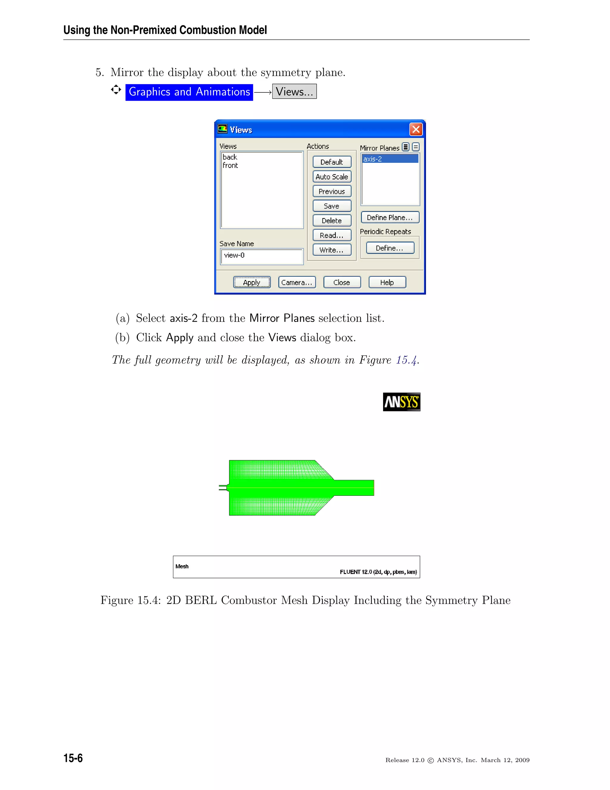 Using the Non-Premixed Combustion Model
5. Mirror the display about the symmetry plane.
Graphics and Animations −→ Views...
(a) Select axis-2 from the Mirror Planes selection list.
(b) Click Apply and close the Views dialog box.
The full geometry will be displayed, as shown in Figure 15.4.
Figure 15.4: 2D BERL Combustor Mesh Display Including the Symmetry Plane
15-6 Release 12.0 c ANSYS, Inc. March 12, 2009
 