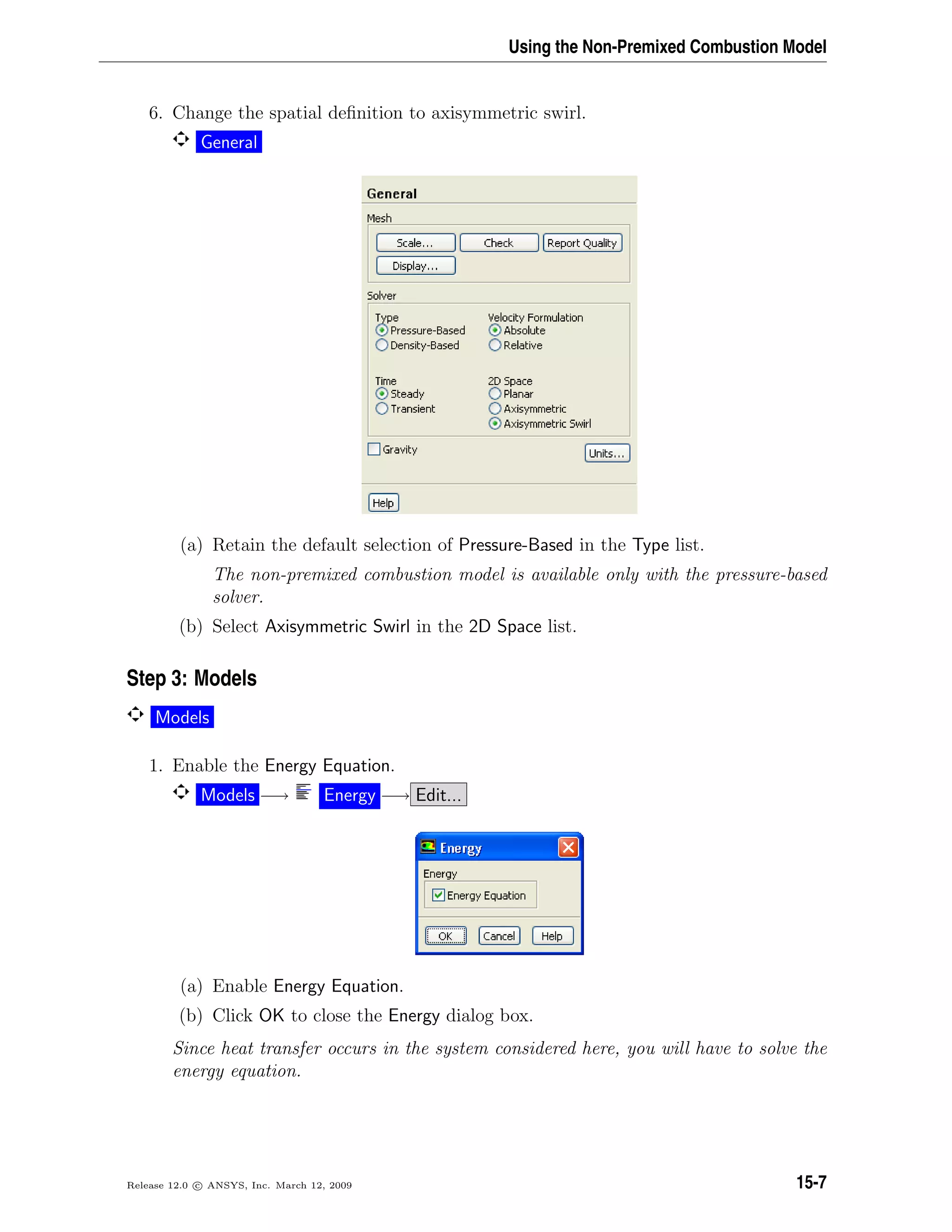 Using the Non-Premixed Combustion Model
6. Change the spatial deﬁnition to axisymmetric swirl.
General
(a) Retain the default selection of Pressure-Based in the Type list.
The non-premixed combustion model is available only with the pressure-based
solver.
(b) Select Axisymmetric Swirl in the 2D Space list.
Step 3: Models
Models
1. Enable the Energy Equation.
Models −→ Energy −→ Edit...
(a) Enable Energy Equation.
(b) Click OK to close the Energy dialog box.
Since heat transfer occurs in the system considered here, you will have to solve the
energy equation.
Release 12.0 c ANSYS, Inc. March 12, 2009 15-7
 