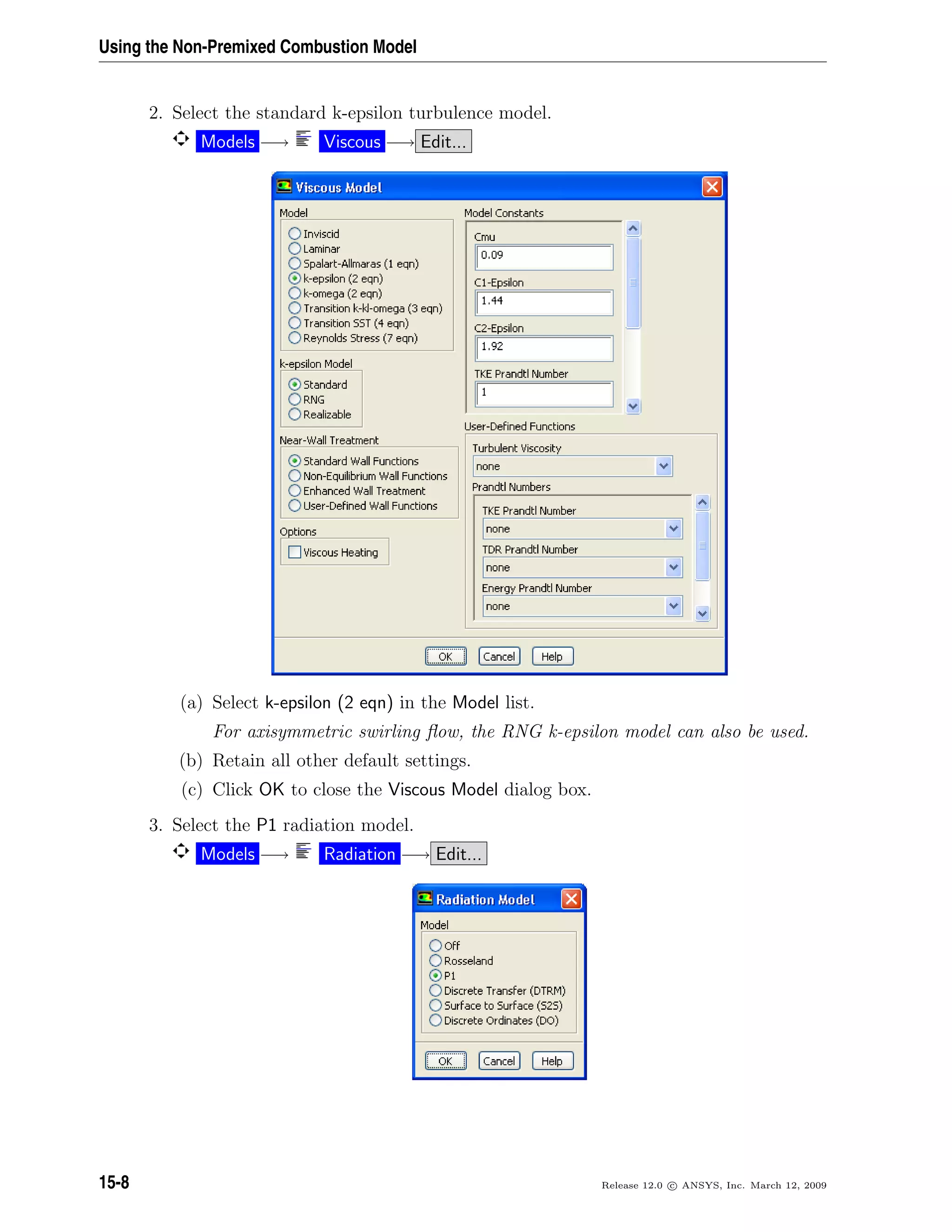 Using the Non-Premixed Combustion Model
2. Select the standard k-epsilon turbulence model.
Models −→ Viscous −→ Edit...
(a) Select k-epsilon (2 eqn) in the Model list.
For axisymmetric swirling ﬂow, the RNG k-epsilon model can also be used.
(b) Retain all other default settings.
(c) Click OK to close the Viscous Model dialog box.
3. Select the P1 radiation model.
Models −→ Radiation −→ Edit...
15-8 Release 12.0 c ANSYS, Inc. March 12, 2009
 
