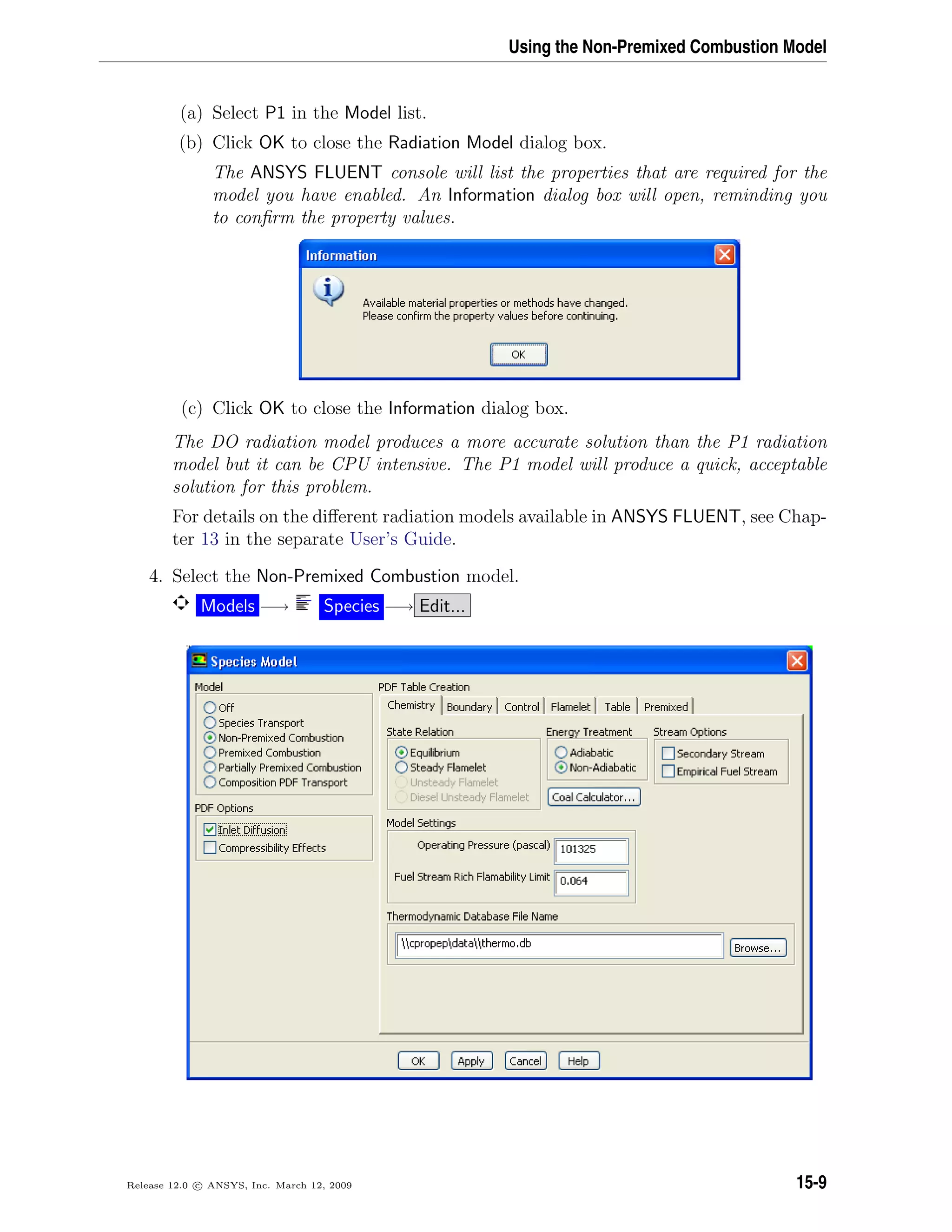 Using the Non-Premixed Combustion Model
(a) Select P1 in the Model list.
(b) Click OK to close the Radiation Model dialog box.
The ANSYS FLUENT console will list the properties that are required for the
model you have enabled. An Information dialog box will open, reminding you
to conﬁrm the property values.
(c) Click OK to close the Information dialog box.
The DO radiation model produces a more accurate solution than the P1 radiation
model but it can be CPU intensive. The P1 model will produce a quick, acceptable
solution for this problem.
For details on the diﬀerent radiation models available in ANSYS FLUENT, see Chap-
ter 13 in the separate User’s Guide.
4. Select the Non-Premixed Combustion model.
Models −→ Species −→ Edit...
Release 12.0 c ANSYS, Inc. March 12, 2009 15-9
 
