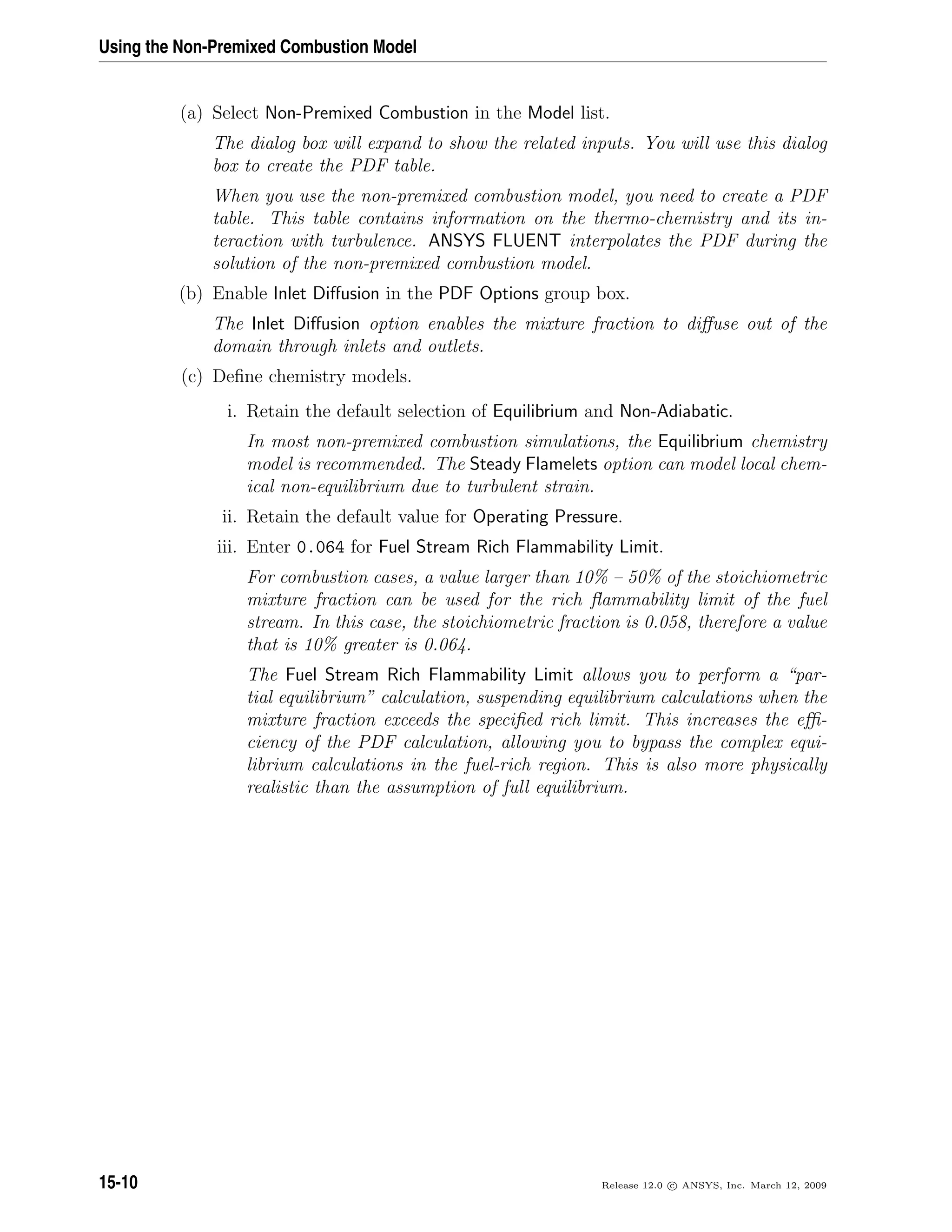 Using the Non-Premixed Combustion Model
(a) Select Non-Premixed Combustion in the Model list.
The dialog box will expand to show the related inputs. You will use this dialog
box to create the PDF table.
When you use the non-premixed combustion model, you need to create a PDF
table. This table contains information on the thermo-chemistry and its in-
teraction with turbulence. ANSYS FLUENT interpolates the PDF during the
solution of the non-premixed combustion model.
(b) Enable Inlet Diﬀusion in the PDF Options group box.
The Inlet Diﬀusion option enables the mixture fraction to diﬀuse out of the
domain through inlets and outlets.
(c) Deﬁne chemistry models.
i. Retain the default selection of Equilibrium and Non-Adiabatic.
In most non-premixed combustion simulations, the Equilibrium chemistry
model is recommended. The Steady Flamelets option can model local chem-
ical non-equilibrium due to turbulent strain.
ii. Retain the default value for Operating Pressure.
iii. Enter 0.064 for Fuel Stream Rich Flammability Limit.
For combustion cases, a value larger than 10% – 50% of the stoichiometric
mixture fraction can be used for the rich ﬂammability limit of the fuel
stream. In this case, the stoichiometric fraction is 0.058, therefore a value
that is 10% greater is 0.064.
The Fuel Stream Rich Flammability Limit allows you to perform a “par-
tial equilibrium” calculation, suspending equilibrium calculations when the
mixture fraction exceeds the speciﬁed rich limit. This increases the eﬃ-
ciency of the PDF calculation, allowing you to bypass the complex equi-
librium calculations in the fuel-rich region. This is also more physically
realistic than the assumption of full equilibrium.
15-10 Release 12.0 c ANSYS, Inc. March 12, 2009
 