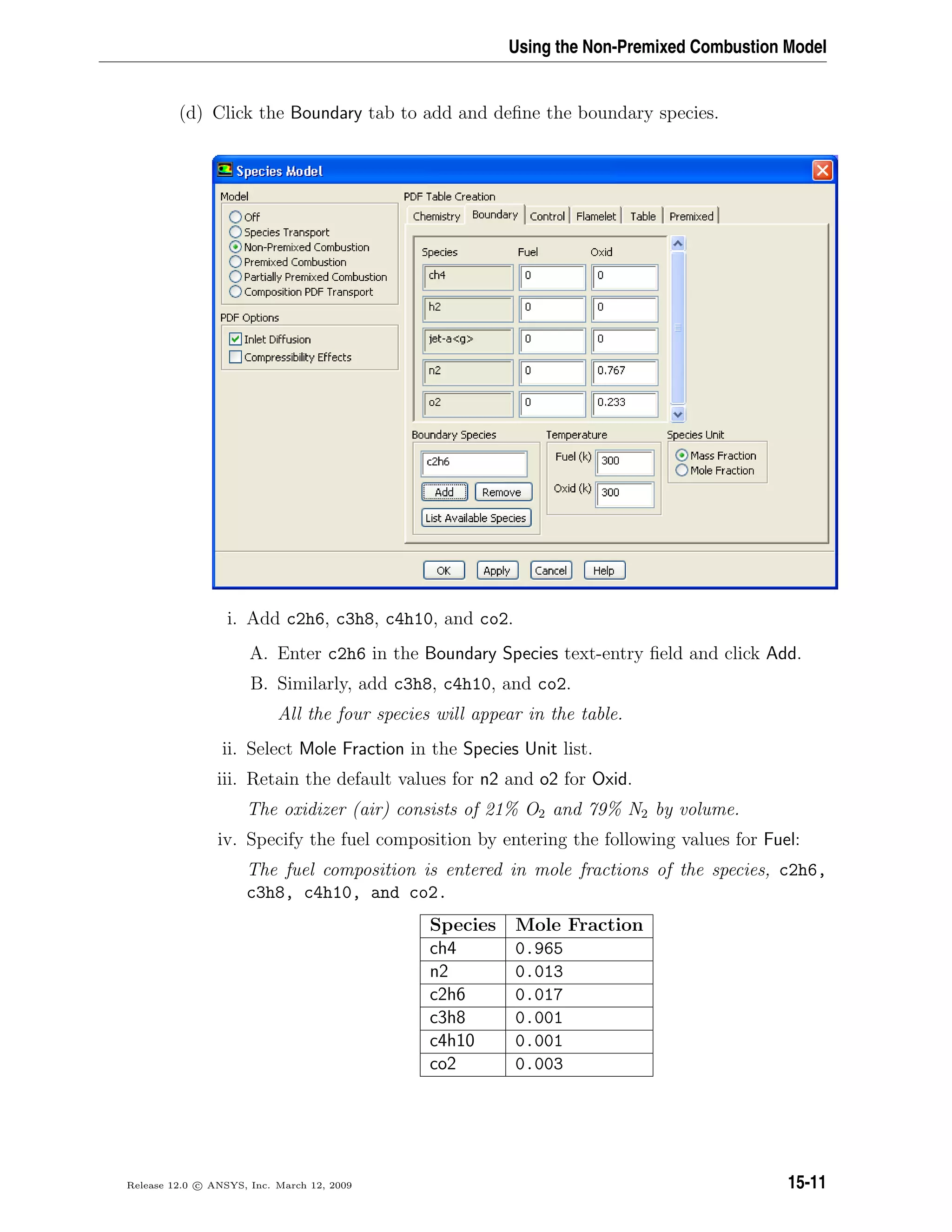 Using the Non-Premixed Combustion Model
(d) Click the Boundary tab to add and deﬁne the boundary species.
i. Add c2h6, c3h8, c4h10, and co2.
A. Enter c2h6 in the Boundary Species text-entry ﬁeld and click Add.
B. Similarly, add c3h8, c4h10, and co2.
All the four species will appear in the table.
ii. Select Mole Fraction in the Species Unit list.
iii. Retain the default values for n2 and o2 for Oxid.
The oxidizer (air) consists of 21% O2 and 79% N2 by volume.
iv. Specify the fuel composition by entering the following values for Fuel:
The fuel composition is entered in mole fractions of the species, c2h6,
c3h8, c4h10, and co2.
Species Mole Fraction
ch4 0.965
n2 0.013
c2h6 0.017
c3h8 0.001
c4h10 0.001
co2 0.003
Release 12.0 c ANSYS, Inc. March 12, 2009 15-11
 