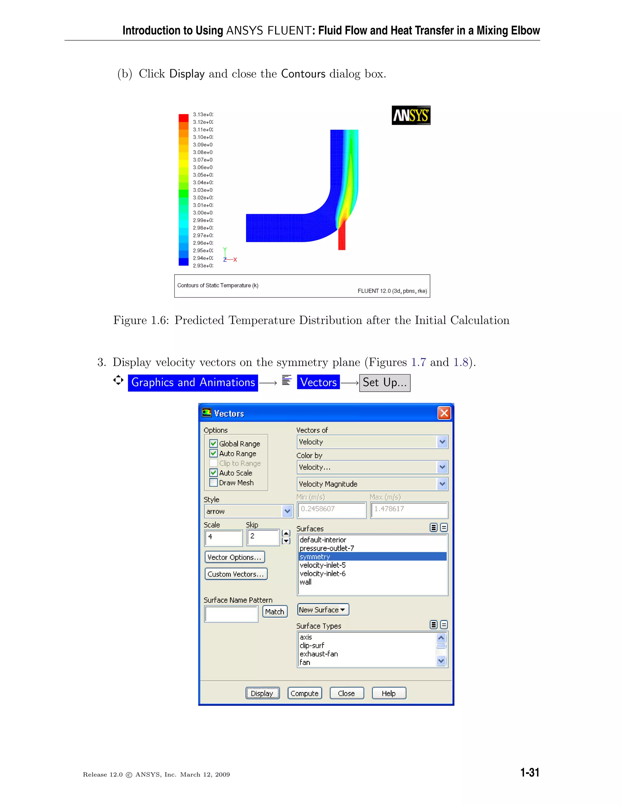 Introduction to Using ANSYS FLUENT: Fluid Flow and Heat Transfer in a Mixing Elbow
(b) Click Display and close the Contours dialog box.
Figure 1.6: Predicted Temperature Distribution after the Initial Calculation
3. Display velocity vectors on the symmetry plane (Figures 1.7 and 1.8).
Graphics and Animations −→ Vectors −→ Set Up...
Release 12.0 c ANSYS, Inc. March 12, 2009 1-31
 