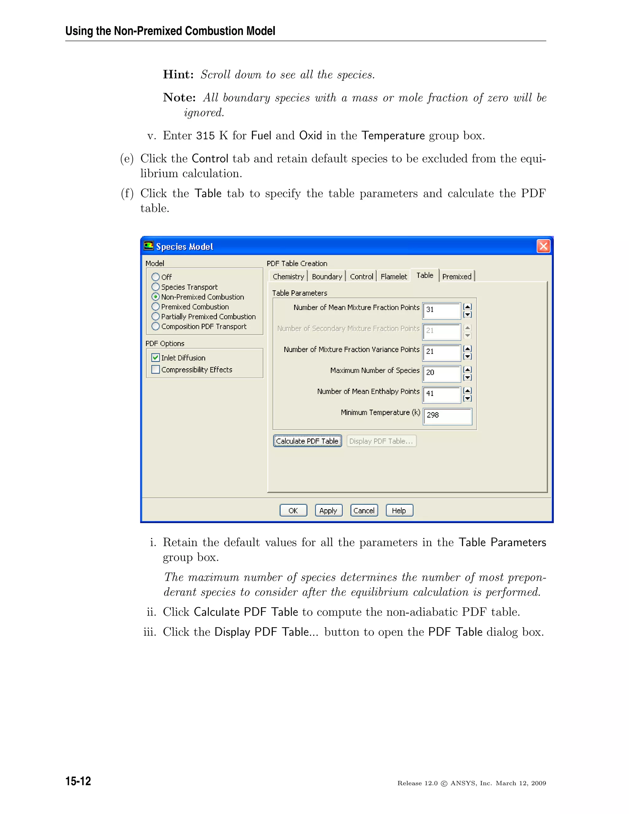 Using the Non-Premixed Combustion Model
Hint: Scroll down to see all the species.
Note: All boundary species with a mass or mole fraction of zero will be
ignored.
v. Enter 315 K for Fuel and Oxid in the Temperature group box.
(e) Click the Control tab and retain default species to be excluded from the equi-
librium calculation.
(f) Click the Table tab to specify the table parameters and calculate the PDF
table.
i. Retain the default values for all the parameters in the Table Parameters
group box.
The maximum number of species determines the number of most prepon-
derant species to consider after the equilibrium calculation is performed.
ii. Click Calculate PDF Table to compute the non-adiabatic PDF table.
iii. Click the Display PDF Table... button to open the PDF Table dialog box.
15-12 Release 12.0 c ANSYS, Inc. March 12, 2009
 
