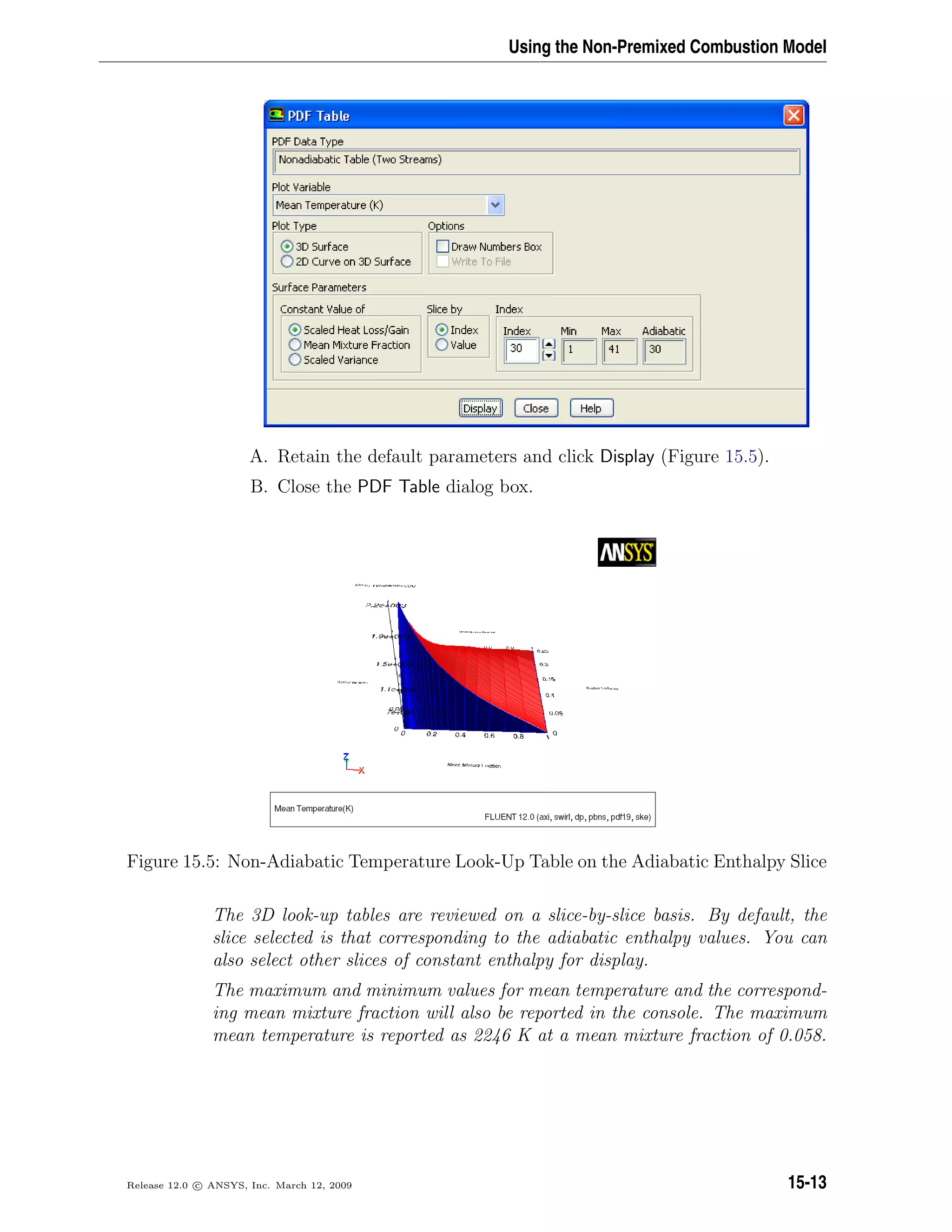 Using the Non-Premixed Combustion Model
A. Retain the default parameters and click Display (Figure 15.5).
B. Close the PDF Table dialog box.
Figure 15.5: Non-Adiabatic Temperature Look-Up Table on the Adiabatic Enthalpy Slice
The 3D look-up tables are reviewed on a slice-by-slice basis. By default, the
slice selected is that corresponding to the adiabatic enthalpy values. You can
also select other slices of constant enthalpy for display.
The maximum and minimum values for mean temperature and the correspond-
ing mean mixture fraction will also be reported in the console. The maximum
mean temperature is reported as 2246 K at a mean mixture fraction of 0.058.
Release 12.0 c ANSYS, Inc. March 12, 2009 15-13
 