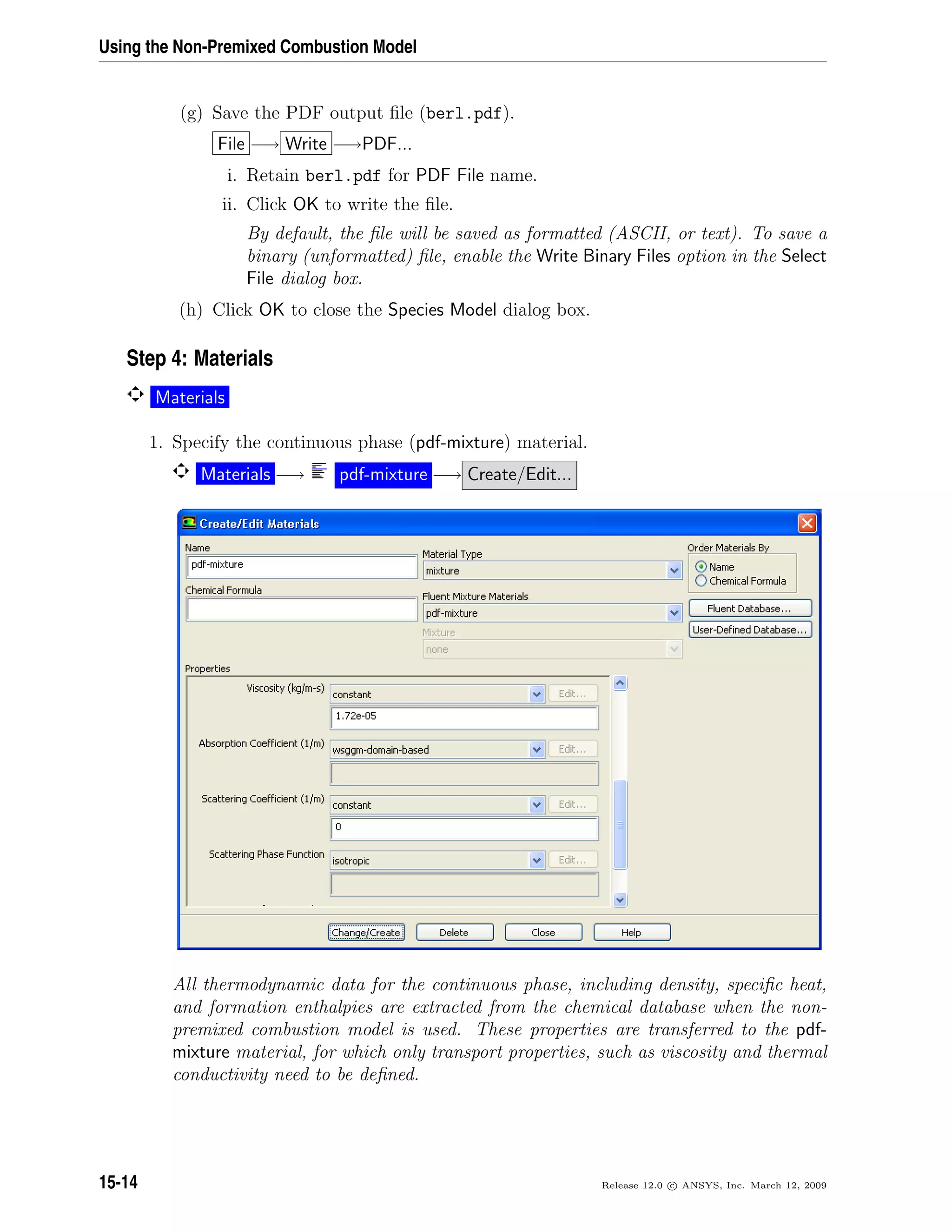 Using the Non-Premixed Combustion Model
(g) Save the PDF output ﬁle (berl.pdf).
File −→ Write −→PDF...
i. Retain berl.pdf for PDF File name.
ii. Click OK to write the ﬁle.
By default, the ﬁle will be saved as formatted (ASCII, or text). To save a
binary (unformatted) ﬁle, enable the Write Binary Files option in the Select
File dialog box.
(h) Click OK to close the Species Model dialog box.
Step 4: Materials
Materials
1. Specify the continuous phase (pdf-mixture) material.
Materials −→ pdf-mixture −→ Create/Edit...
All thermodynamic data for the continuous phase, including density, speciﬁc heat,
and formation enthalpies are extracted from the chemical database when the non-
premixed combustion model is used. These properties are transferred to the pdf-
mixture material, for which only transport properties, such as viscosity and thermal
conductivity need to be deﬁned.
15-14 Release 12.0 c ANSYS, Inc. March 12, 2009
 