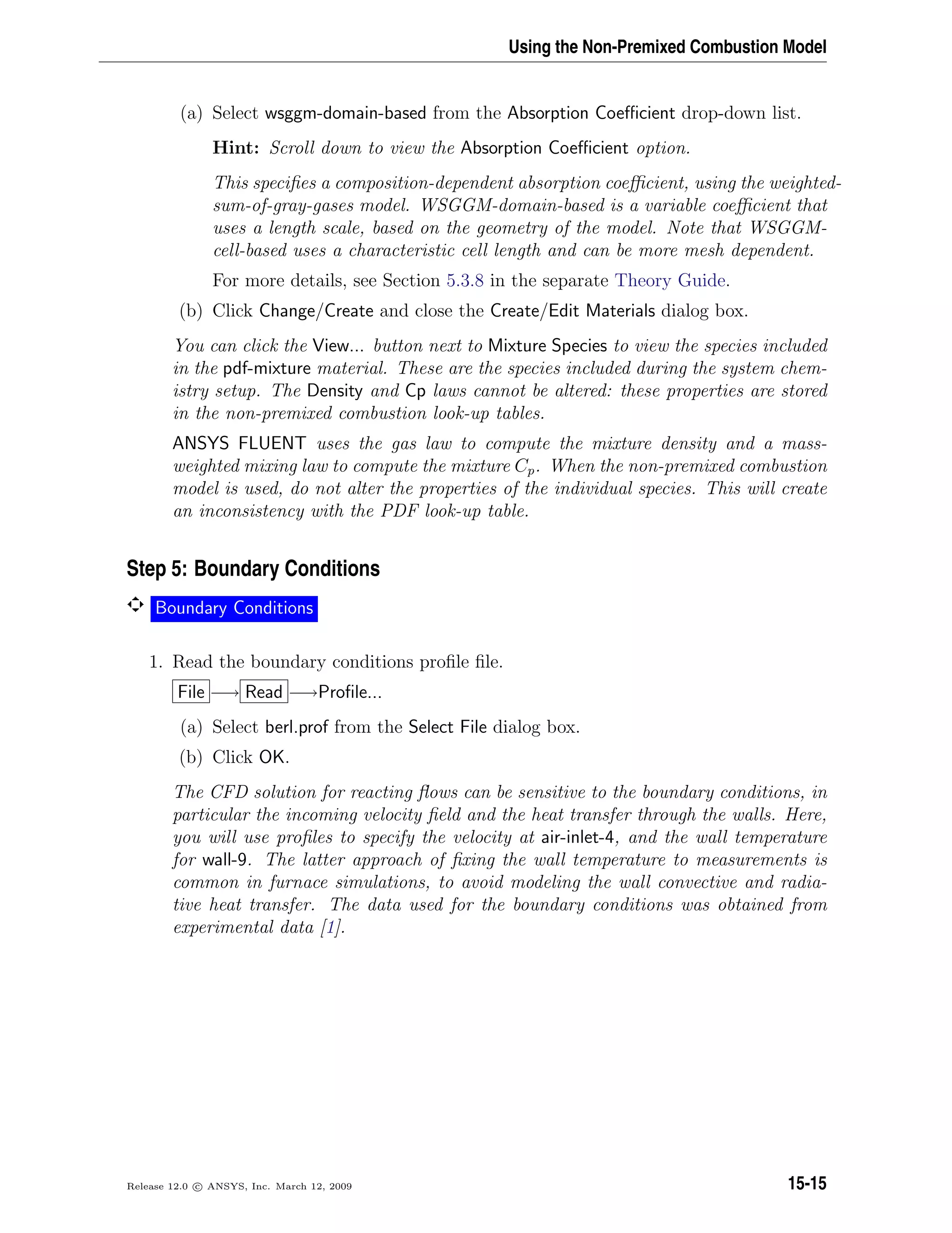 Using the Non-Premixed Combustion Model
(a) Select wsggm-domain-based from the Absorption Coeﬃcient drop-down list.
Hint: Scroll down to view the Absorption Coeﬃcient option.
This speciﬁes a composition-dependent absorption coeﬃcient, using the weighted-
sum-of-gray-gases model. WSGGM-domain-based is a variable coeﬃcient that
uses a length scale, based on the geometry of the model. Note that WSGGM-
cell-based uses a characteristic cell length and can be more mesh dependent.
For more details, see Section 5.3.8 in the separate Theory Guide.
(b) Click Change/Create and close the Create/Edit Materials dialog box.
You can click the View... button next to Mixture Species to view the species included
in the pdf-mixture material. These are the species included during the system chem-
istry setup. The Density and Cp laws cannot be altered: these properties are stored
in the non-premixed combustion look-up tables.
ANSYS FLUENT uses the gas law to compute the mixture density and a mass-
weighted mixing law to compute the mixture Cp. When the non-premixed combustion
model is used, do not alter the properties of the individual species. This will create
an inconsistency with the PDF look-up table.
Step 5: Boundary Conditions
Boundary Conditions
1. Read the boundary conditions proﬁle ﬁle.
File −→ Read −→Proﬁle...
(a) Select berl.prof from the Select File dialog box.
(b) Click OK.
The CFD solution for reacting ﬂows can be sensitive to the boundary conditions, in
particular the incoming velocity ﬁeld and the heat transfer through the walls. Here,
you will use proﬁles to specify the velocity at air-inlet-4, and the wall temperature
for wall-9. The latter approach of ﬁxing the wall temperature to measurements is
common in furnace simulations, to avoid modeling the wall convective and radia-
tive heat transfer. The data used for the boundary conditions was obtained from
experimental data [1].
Release 12.0 c ANSYS, Inc. March 12, 2009 15-15
 