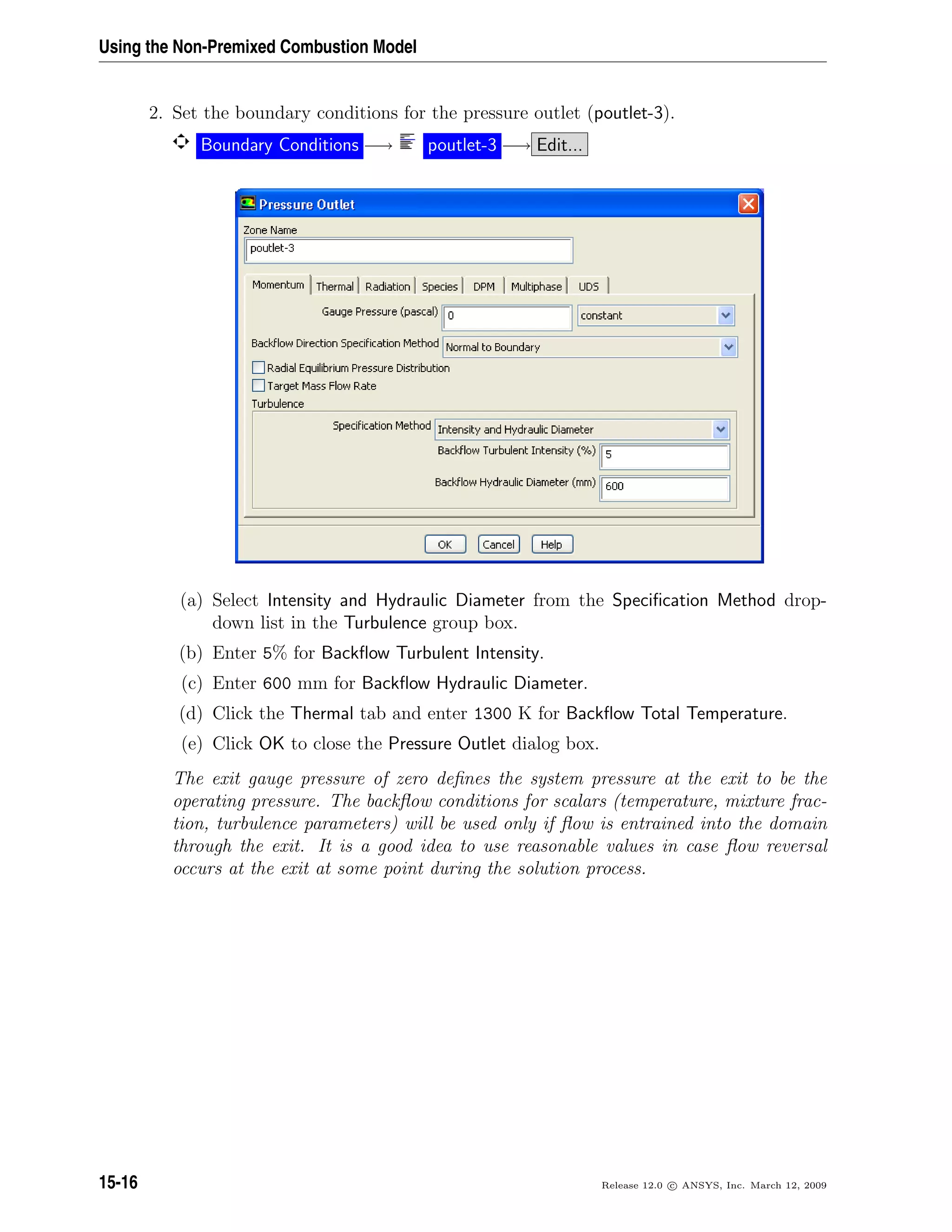 Using the Non-Premixed Combustion Model
2. Set the boundary conditions for the pressure outlet (poutlet-3).
Boundary Conditions −→ poutlet-3 −→ Edit...
(a) Select Intensity and Hydraulic Diameter from the Speciﬁcation Method drop-
down list in the Turbulence group box.
(b) Enter 5% for Backﬂow Turbulent Intensity.
(c) Enter 600 mm for Backﬂow Hydraulic Diameter.
(d) Click the Thermal tab and enter 1300 K for Backﬂow Total Temperature.
(e) Click OK to close the Pressure Outlet dialog box.
The exit gauge pressure of zero deﬁnes the system pressure at the exit to be the
operating pressure. The backﬂow conditions for scalars (temperature, mixture frac-
tion, turbulence parameters) will be used only if ﬂow is entrained into the domain
through the exit. It is a good idea to use reasonable values in case ﬂow reversal
occurs at the exit at some point during the solution process.
15-16 Release 12.0 c ANSYS, Inc. March 12, 2009
 