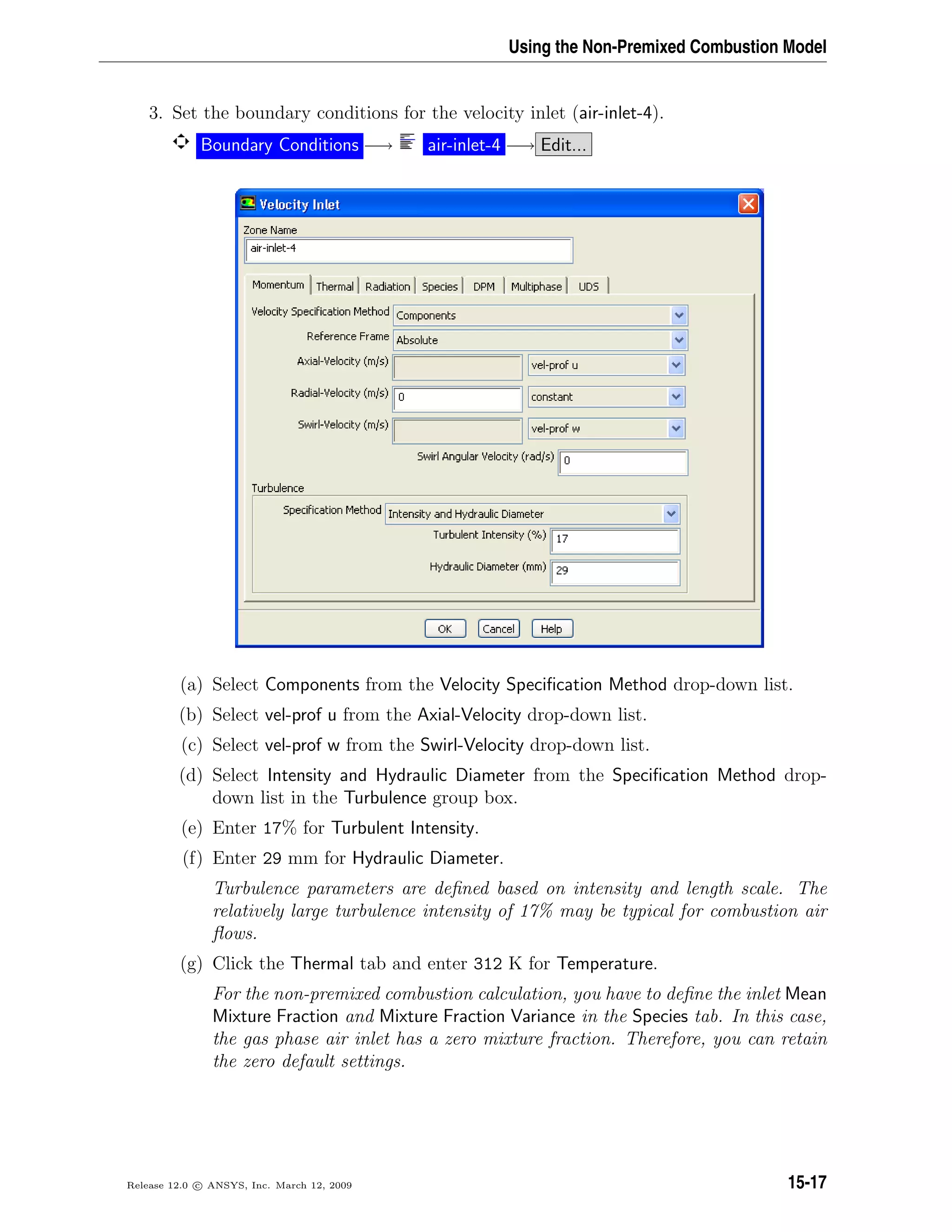 Using the Non-Premixed Combustion Model
3. Set the boundary conditions for the velocity inlet (air-inlet-4).
Boundary Conditions −→ air-inlet-4 −→ Edit...
(a) Select Components from the Velocity Speciﬁcation Method drop-down list.
(b) Select vel-prof u from the Axial-Velocity drop-down list.
(c) Select vel-prof w from the Swirl-Velocity drop-down list.
(d) Select Intensity and Hydraulic Diameter from the Speciﬁcation Method drop-
down list in the Turbulence group box.
(e) Enter 17% for Turbulent Intensity.
(f) Enter 29 mm for Hydraulic Diameter.
Turbulence parameters are deﬁned based on intensity and length scale. The
relatively large turbulence intensity of 17% may be typical for combustion air
ﬂows.
(g) Click the Thermal tab and enter 312 K for Temperature.
For the non-premixed combustion calculation, you have to deﬁne the inlet Mean
Mixture Fraction and Mixture Fraction Variance in the Species tab. In this case,
the gas phase air inlet has a zero mixture fraction. Therefore, you can retain
the zero default settings.
Release 12.0 c ANSYS, Inc. March 12, 2009 15-17
 