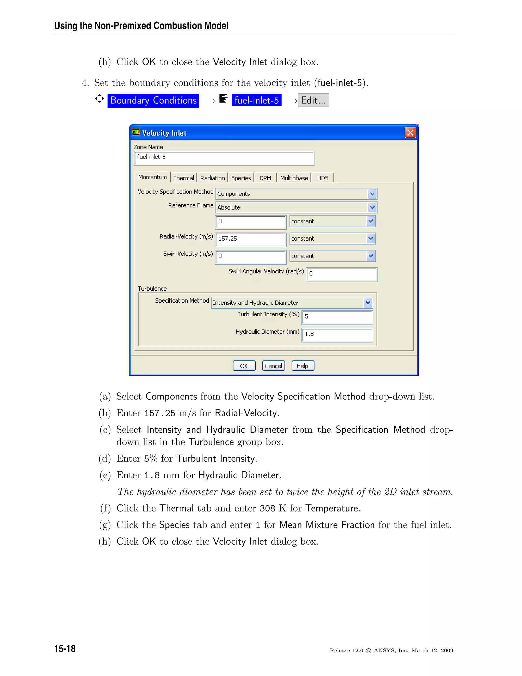 Using the Non-Premixed Combustion Model
(h) Click OK to close the Velocity Inlet dialog box.
4. Set the boundary conditions for the velocity inlet (fuel-inlet-5).
Boundary Conditions −→ fuel-inlet-5 −→ Edit...
(a) Select Components from the Velocity Speciﬁcation Method drop-down list.
(b) Enter 157.25 m/s for Radial-Velocity.
(c) Select Intensity and Hydraulic Diameter from the Speciﬁcation Method drop-
down list in the Turbulence group box.
(d) Enter 5% for Turbulent Intensity.
(e) Enter 1.8 mm for Hydraulic Diameter.
The hydraulic diameter has been set to twice the height of the 2D inlet stream.
(f) Click the Thermal tab and enter 308 K for Temperature.
(g) Click the Species tab and enter 1 for Mean Mixture Fraction for the fuel inlet.
(h) Click OK to close the Velocity Inlet dialog box.
15-18 Release 12.0 c ANSYS, Inc. March 12, 2009
 