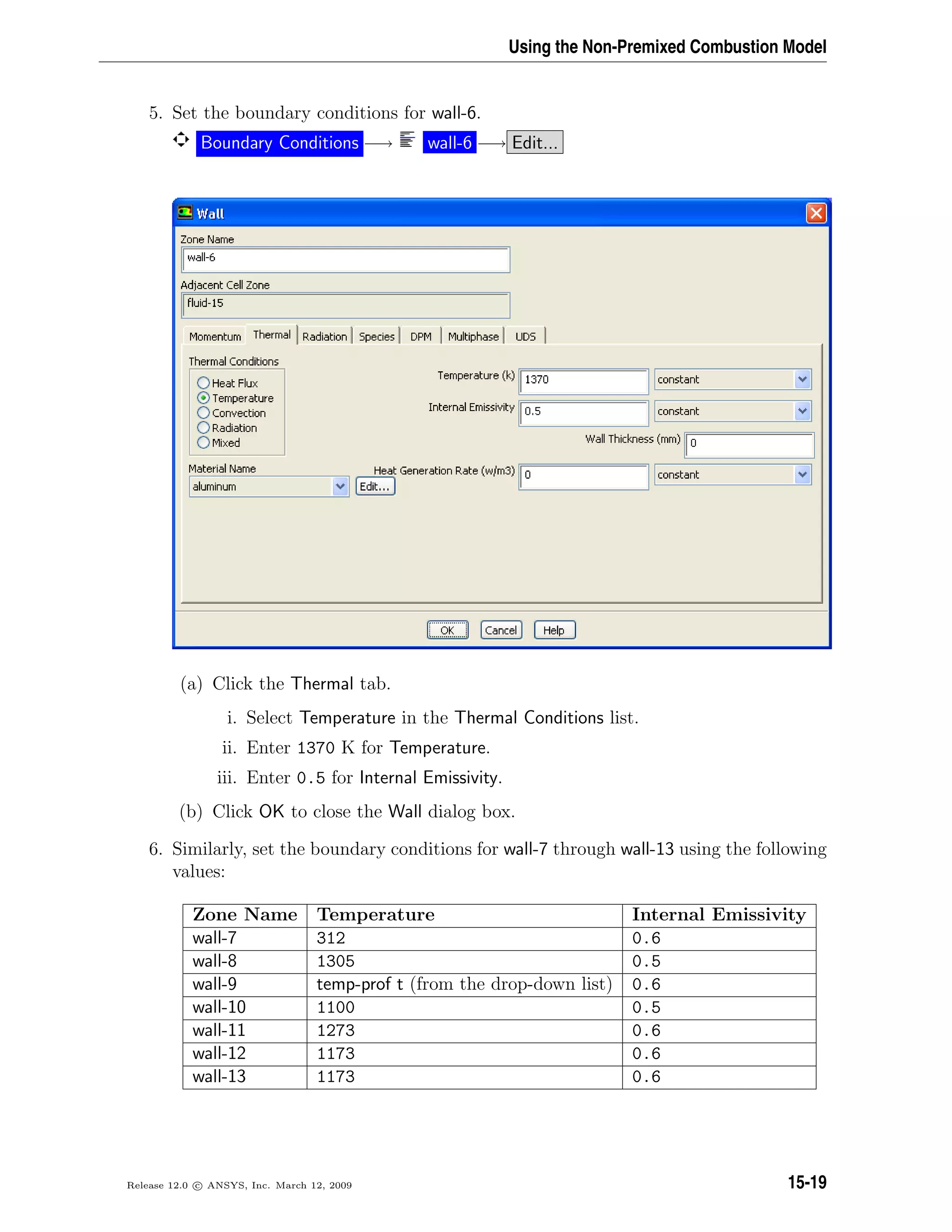 Using the Non-Premixed Combustion Model
5. Set the boundary conditions for wall-6.
Boundary Conditions −→ wall-6 −→ Edit...
(a) Click the Thermal tab.
i. Select Temperature in the Thermal Conditions list.
ii. Enter 1370 K for Temperature.
iii. Enter 0.5 for Internal Emissivity.
(b) Click OK to close the Wall dialog box.
6. Similarly, set the boundary conditions for wall-7 through wall-13 using the following
values:
Zone Name Temperature Internal Emissivity
wall-7 312 0.6
wall-8 1305 0.5
wall-9 temp-prof t (from the drop-down list) 0.6
wall-10 1100 0.5
wall-11 1273 0.6
wall-12 1173 0.6
wall-13 1173 0.6
Release 12.0 c ANSYS, Inc. March 12, 2009 15-19
 