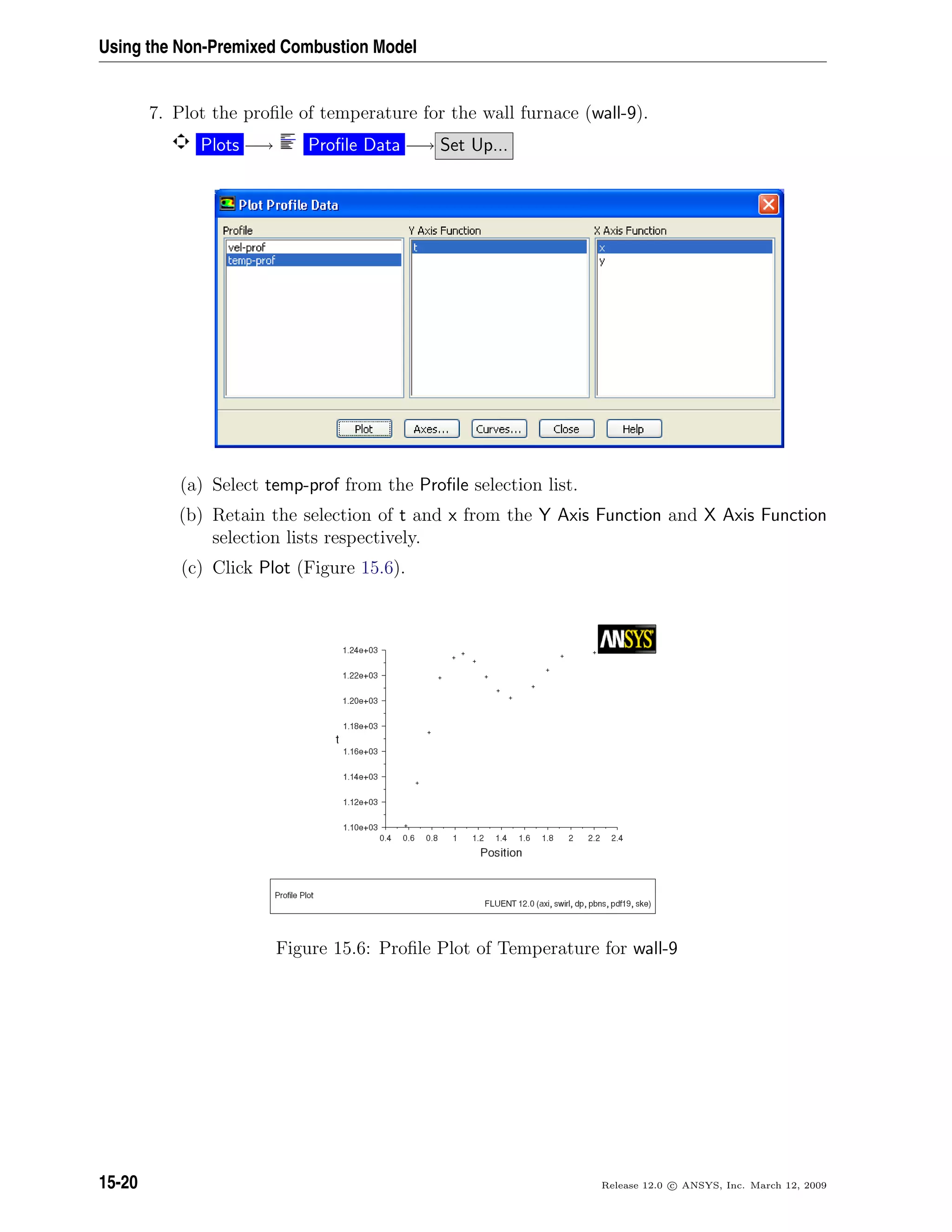 Using the Non-Premixed Combustion Model
7. Plot the proﬁle of temperature for the wall furnace (wall-9).
Plots −→ Proﬁle Data −→ Set Up...
(a) Select temp-prof from the Proﬁle selection list.
(b) Retain the selection of t and x from the Y Axis Function and X Axis Function
selection lists respectively.
(c) Click Plot (Figure 15.6).
Figure 15.6: Proﬁle Plot of Temperature for wall-9
15-20 Release 12.0 c ANSYS, Inc. March 12, 2009
 