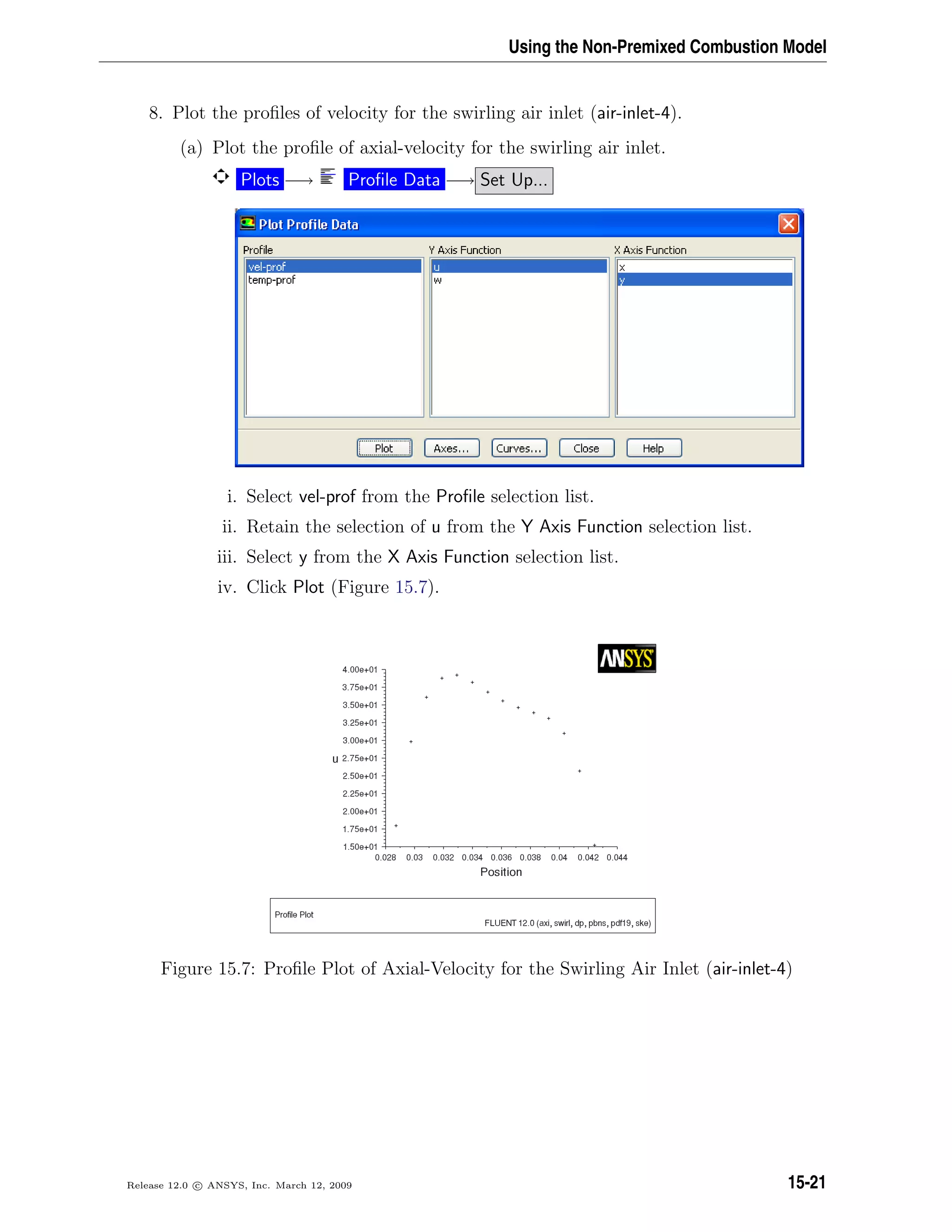 Using the Non-Premixed Combustion Model
8. Plot the proﬁles of velocity for the swirling air inlet (air-inlet-4).
(a) Plot the proﬁle of axial-velocity for the swirling air inlet.
Plots −→ Proﬁle Data −→ Set Up...
i. Select vel-prof from the Proﬁle selection list.
ii. Retain the selection of u from the Y Axis Function selection list.
iii. Select y from the X Axis Function selection list.
iv. Click Plot (Figure 15.7).
Figure 15.7: Proﬁle Plot of Axial-Velocity for the Swirling Air Inlet (air-inlet-4)
Release 12.0 c ANSYS, Inc. March 12, 2009 15-21
 