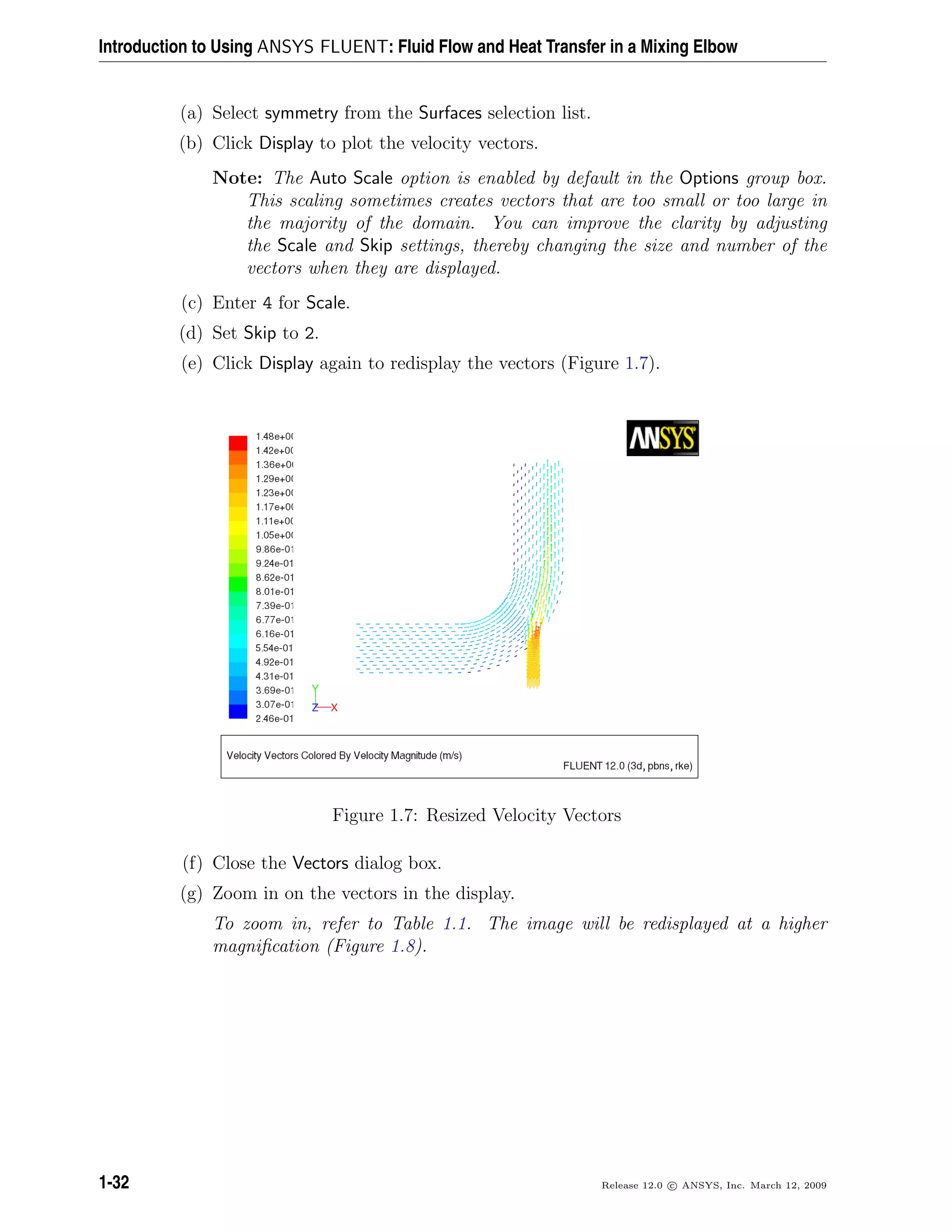Introduction to Using ANSYS FLUENT: Fluid Flow and Heat Transfer in a Mixing Elbow
(a) Select symmetry from the Surfaces selection list.
(b) Click Display to plot the velocity vectors.
Note: The Auto Scale option is enabled by default in the Options group box.
This scaling sometimes creates vectors that are too small or too large in
the majority of the domain. You can improve the clarity by adjusting
the Scale and Skip settings, thereby changing the size and number of the
vectors when they are displayed.
(c) Enter 4 for Scale.
(d) Set Skip to 2.
(e) Click Display again to redisplay the vectors (Figure 1.7).
Figure 1.7: Resized Velocity Vectors
(f) Close the Vectors dialog box.
(g) Zoom in on the vectors in the display.
To zoom in, refer to Table 1.1. The image will be redisplayed at a higher
magniﬁcation (Figure 1.8).
1-32 Release 12.0 c ANSYS, Inc. March 12, 2009
 