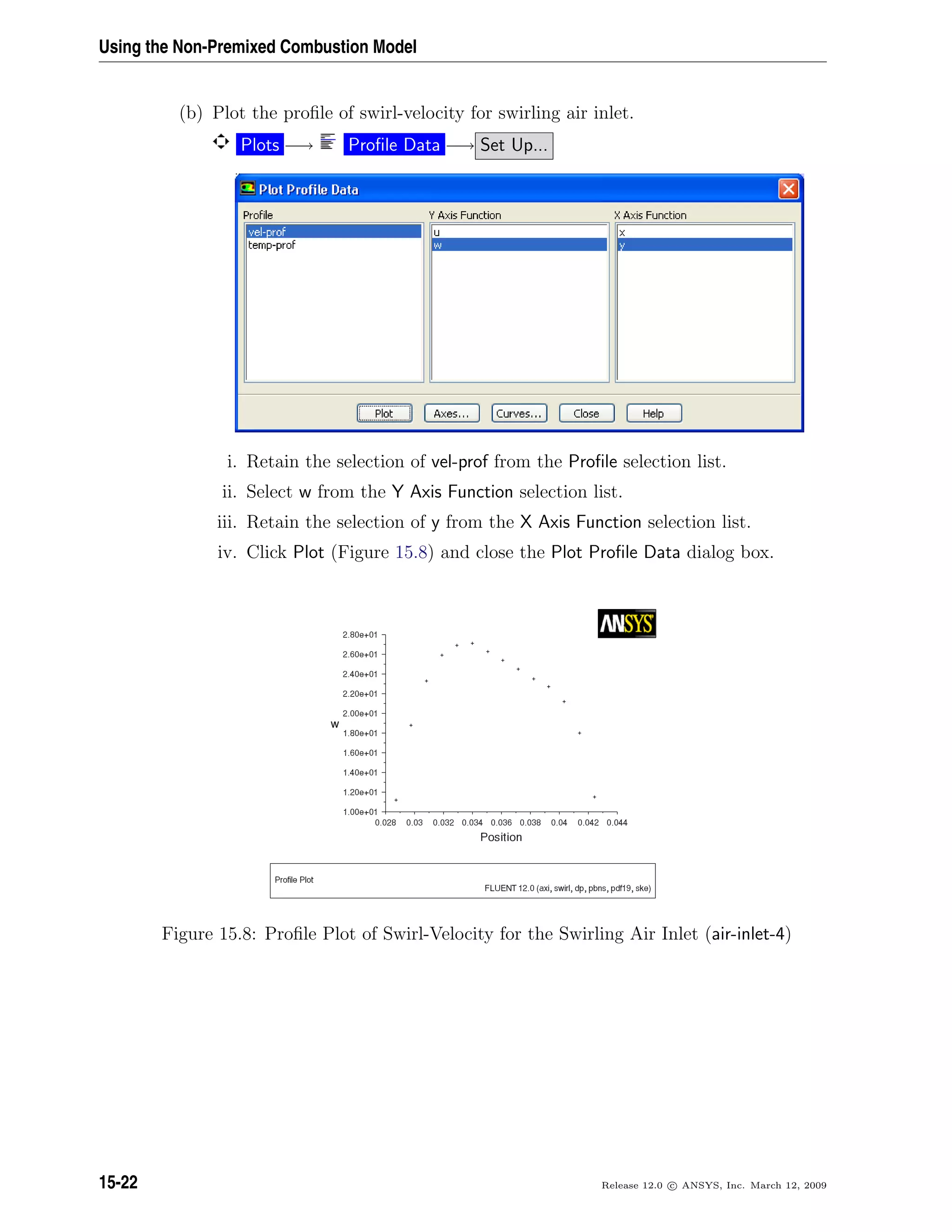 Using the Non-Premixed Combustion Model
(b) Plot the proﬁle of swirl-velocity for swirling air inlet.
Plots −→ Proﬁle Data −→ Set Up...
i. Retain the selection of vel-prof from the Proﬁle selection list.
ii. Select w from the Y Axis Function selection list.
iii. Retain the selection of y from the X Axis Function selection list.
iv. Click Plot (Figure 15.8) and close the Plot Proﬁle Data dialog box.
Figure 15.8: Proﬁle Plot of Swirl-Velocity for the Swirling Air Inlet (air-inlet-4)
15-22 Release 12.0 c ANSYS, Inc. March 12, 2009
 