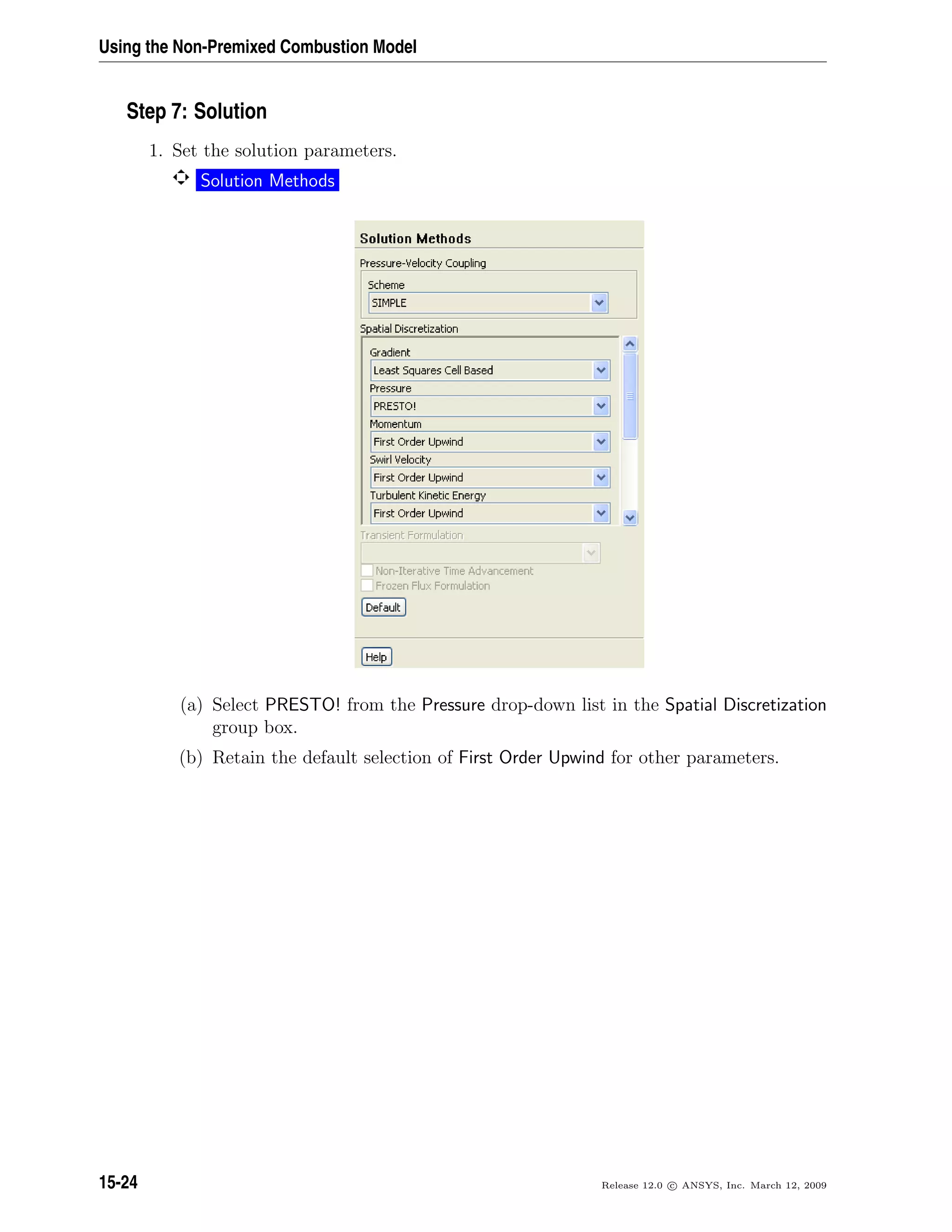 Using the Non-Premixed Combustion Model
Step 7: Solution
1. Set the solution parameters.
Solution Methods
(a) Select PRESTO! from the Pressure drop-down list in the Spatial Discretization
group box.
(b) Retain the default selection of First Order Upwind for other parameters.
15-24 Release 12.0 c ANSYS, Inc. March 12, 2009
 