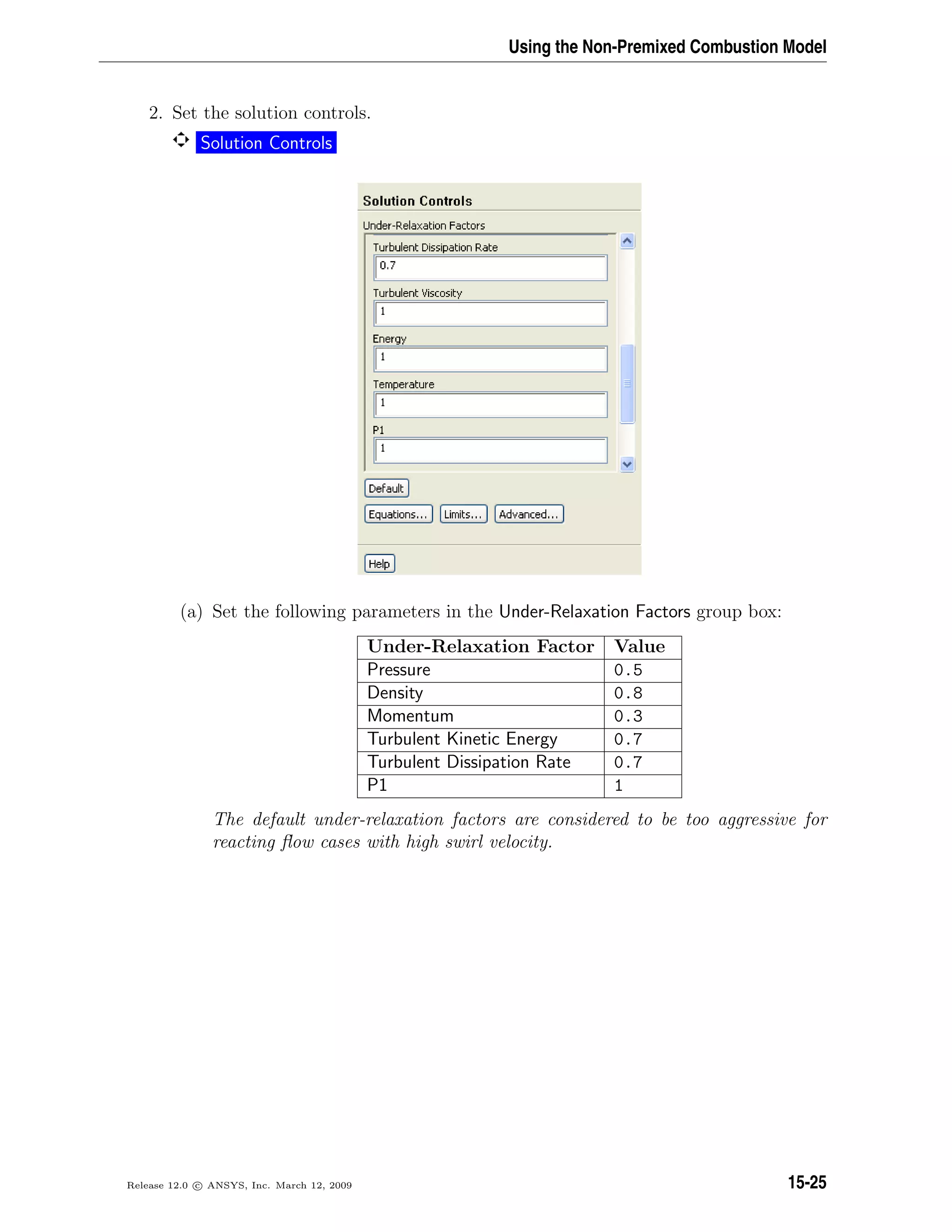 Using the Non-Premixed Combustion Model
2. Set the solution controls.
Solution Controls
(a) Set the following parameters in the Under-Relaxation Factors group box:
Under-Relaxation Factor Value
Pressure 0.5
Density 0.8
Momentum 0.3
Turbulent Kinetic Energy 0.7
Turbulent Dissipation Rate 0.7
P1 1
The default under-relaxation factors are considered to be too aggressive for
reacting ﬂow cases with high swirl velocity.
Release 12.0 c ANSYS, Inc. March 12, 2009 15-25
 
