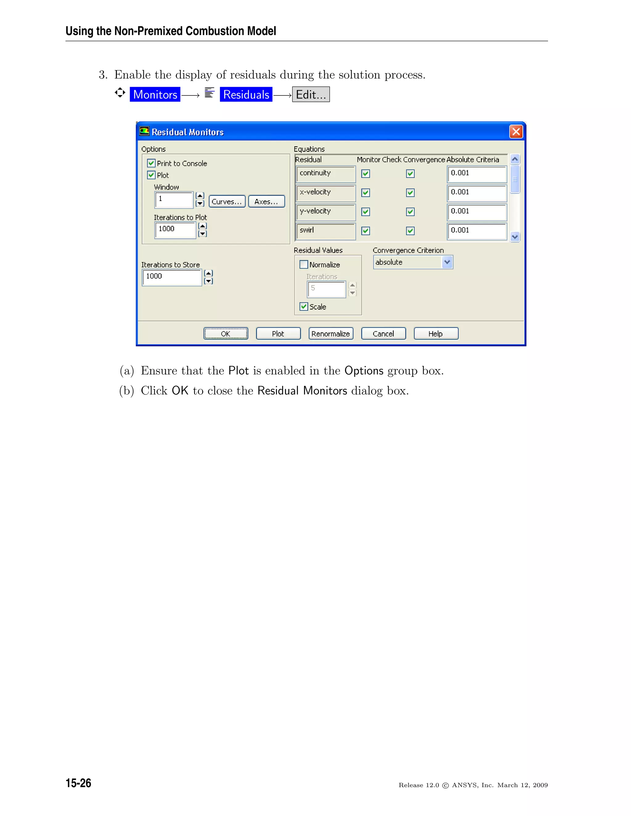 Using the Non-Premixed Combustion Model
3. Enable the display of residuals during the solution process.
Monitors −→ Residuals −→ Edit...
(a) Ensure that the Plot is enabled in the Options group box.
(b) Click OK to close the Residual Monitors dialog box.
15-26 Release 12.0 c ANSYS, Inc. March 12, 2009
 