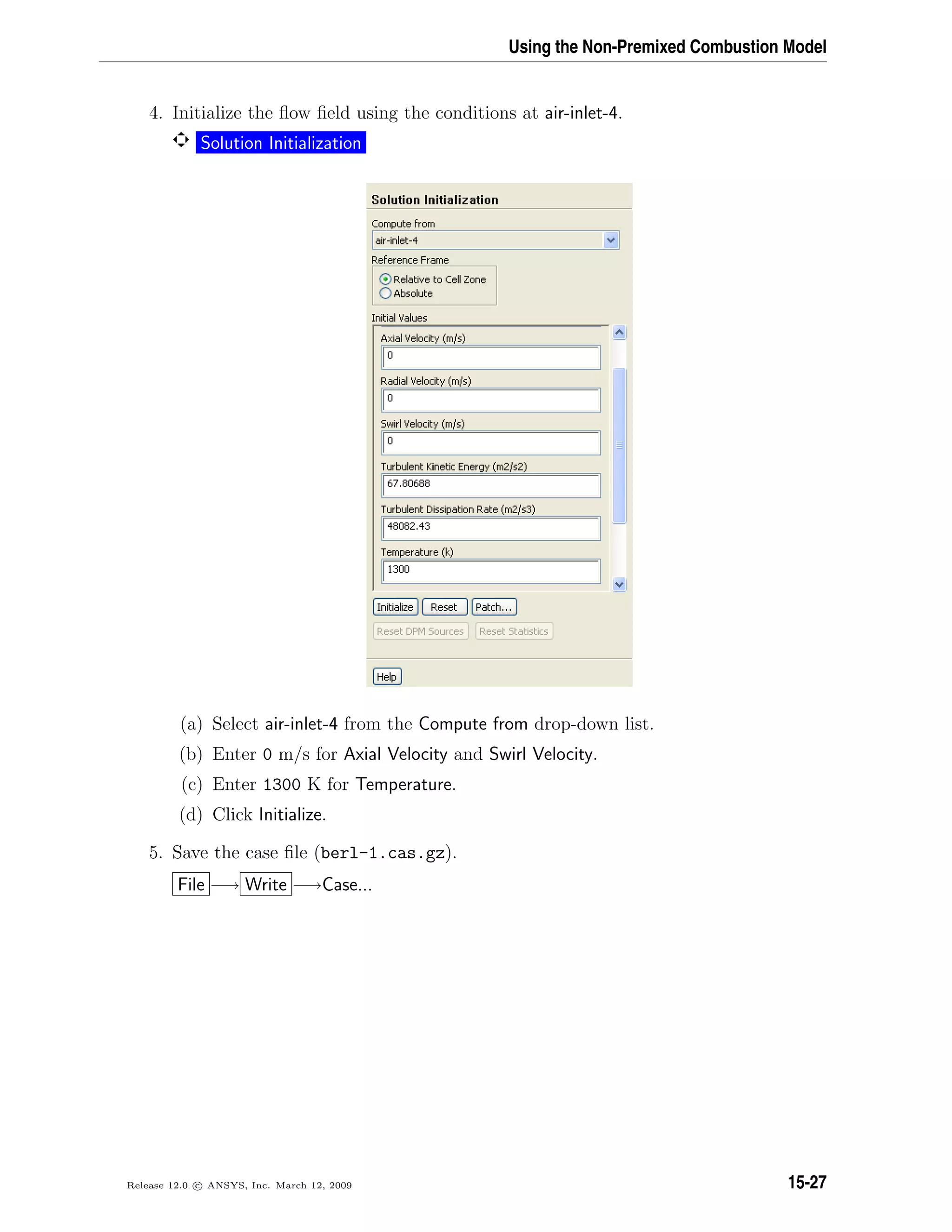 Using the Non-Premixed Combustion Model
4. Initialize the ﬂow ﬁeld using the conditions at air-inlet-4.
Solution Initialization
(a) Select air-inlet-4 from the Compute from drop-down list.
(b) Enter 0 m/s for Axial Velocity and Swirl Velocity.
(c) Enter 1300 K for Temperature.
(d) Click Initialize.
5. Save the case ﬁle (berl-1.cas.gz).
File −→ Write −→Case...
Release 12.0 c ANSYS, Inc. March 12, 2009 15-27
 