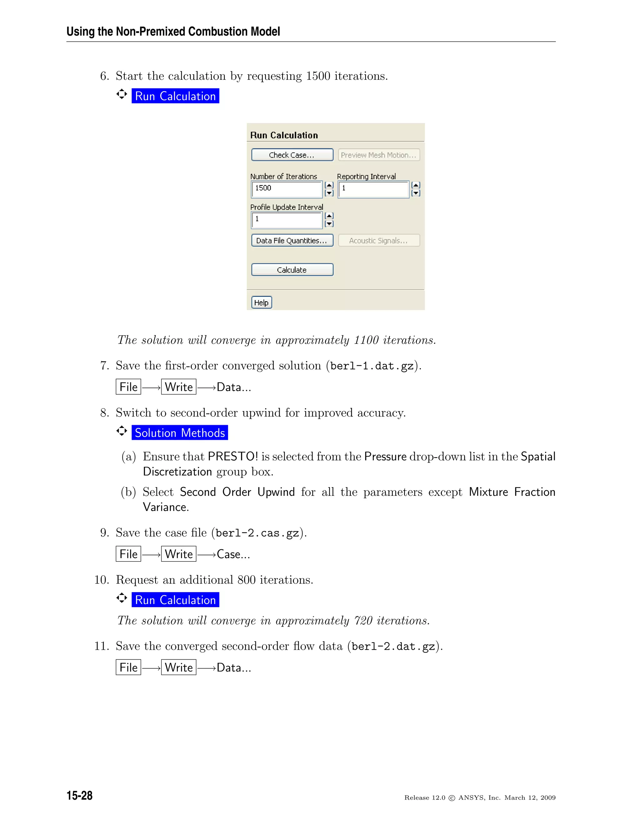 Using the Non-Premixed Combustion Model
6. Start the calculation by requesting 1500 iterations.
Run Calculation
The solution will converge in approximately 1100 iterations.
7. Save the ﬁrst-order converged solution (berl-1.dat.gz).
File −→ Write −→Data...
8. Switch to second-order upwind for improved accuracy.
Solution Methods
(a) Ensure that PRESTO! is selected from the Pressure drop-down list in the Spatial
Discretization group box.
(b) Select Second Order Upwind for all the parameters except Mixture Fraction
Variance.
9. Save the case ﬁle (berl-2.cas.gz).
File −→ Write −→Case...
10. Request an additional 800 iterations.
Run Calculation
The solution will converge in approximately 720 iterations.
11. Save the converged second-order ﬂow data (berl-2.dat.gz).
File −→ Write −→Data...
15-28 Release 12.0 c ANSYS, Inc. March 12, 2009
 
