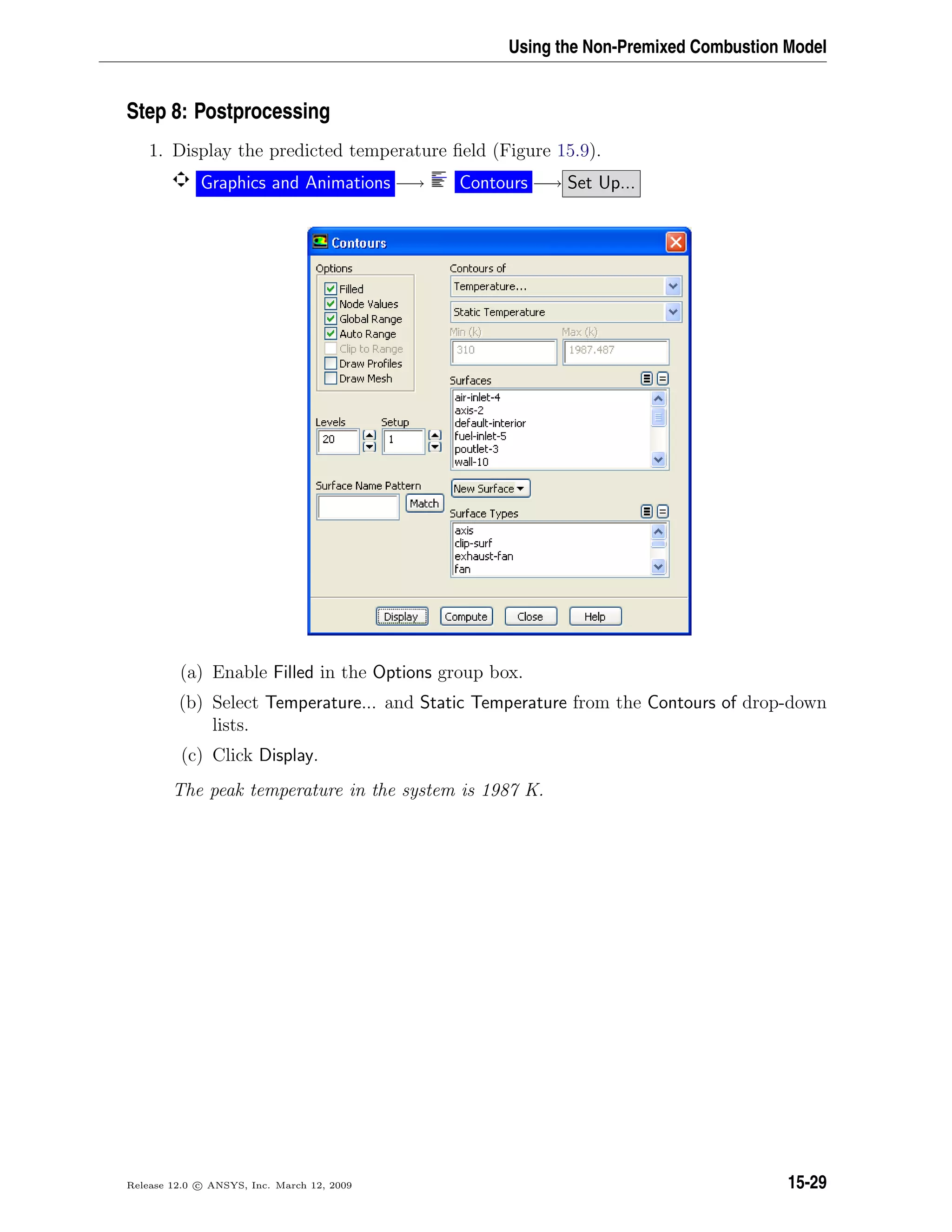 Using the Non-Premixed Combustion Model
Step 8: Postprocessing
1. Display the predicted temperature ﬁeld (Figure 15.9).
Graphics and Animations −→ Contours −→ Set Up...
(a) Enable Filled in the Options group box.
(b) Select Temperature... and Static Temperature from the Contours of drop-down
lists.
(c) Click Display.
The peak temperature in the system is 1987 K.
Release 12.0 c ANSYS, Inc. March 12, 2009 15-29
 