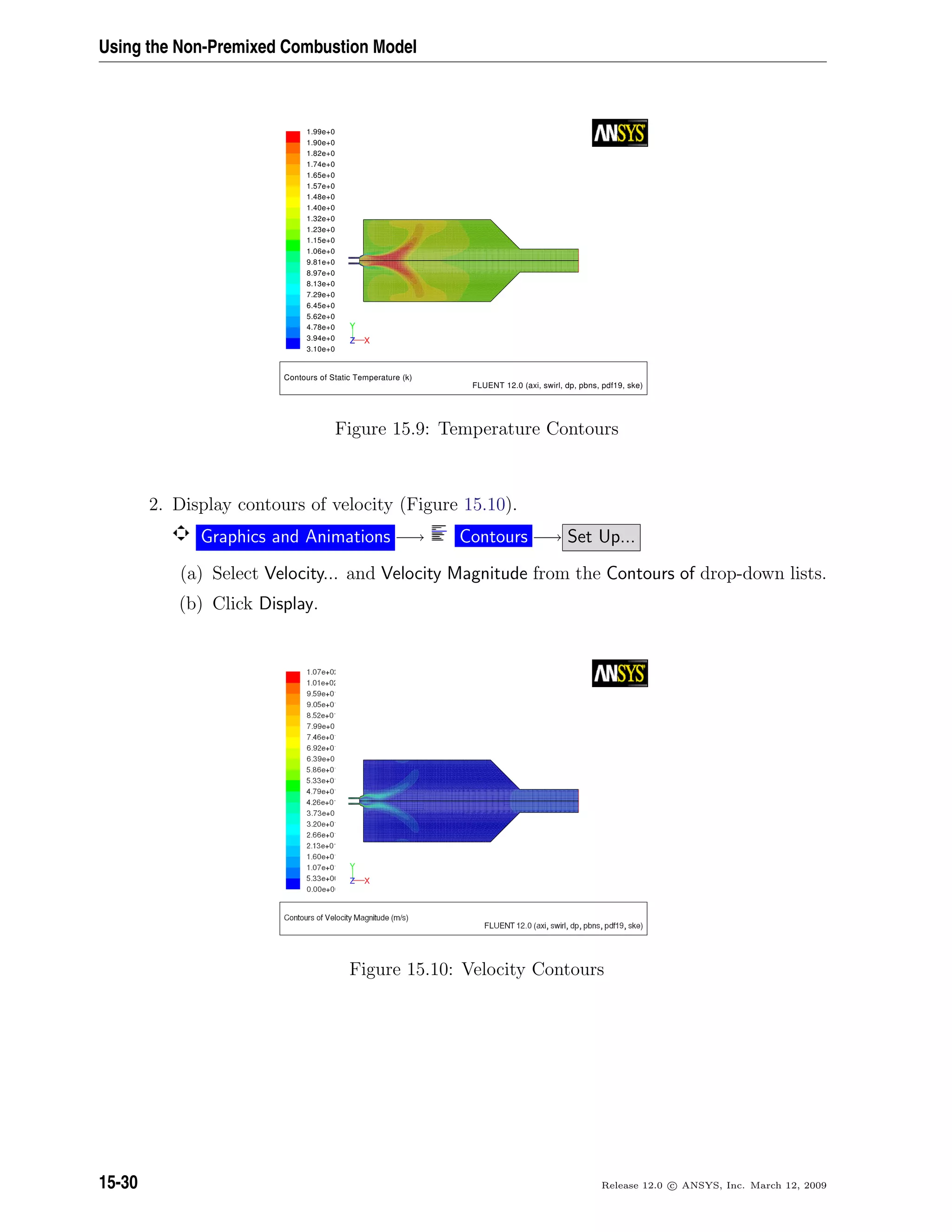 Using the Non-Premixed Combustion Model
Contours of Static Temperature (k)
FLUENT 12.0 (axi, swirl, dp, pbns, pdf19, ske)
1.99e+0
1.90e+0
1.82e+0
1.74e+0
1.65e+0
1.57e+0
1.48e+0
1.40e+0
1.32e+0
1.23e+0
1.15e+0
1.06e+0
9.81e+0
8.97e+0
8.13e+0
7.29e+0
6.45e+0
5.62e+0
4.78e+0
3.94e+0
3.10e+0
Y
XZ
Figure 15.9: Temperature Contours
2. Display contours of velocity (Figure 15.10).
Graphics and Animations −→ Contours −→ Set Up...
(a) Select Velocity... and Velocity Magnitude from the Contours of drop-down lists.
(b) Click Display.
Figure 15.10: Velocity Contours
15-30 Release 12.0 c ANSYS, Inc. March 12, 2009
 