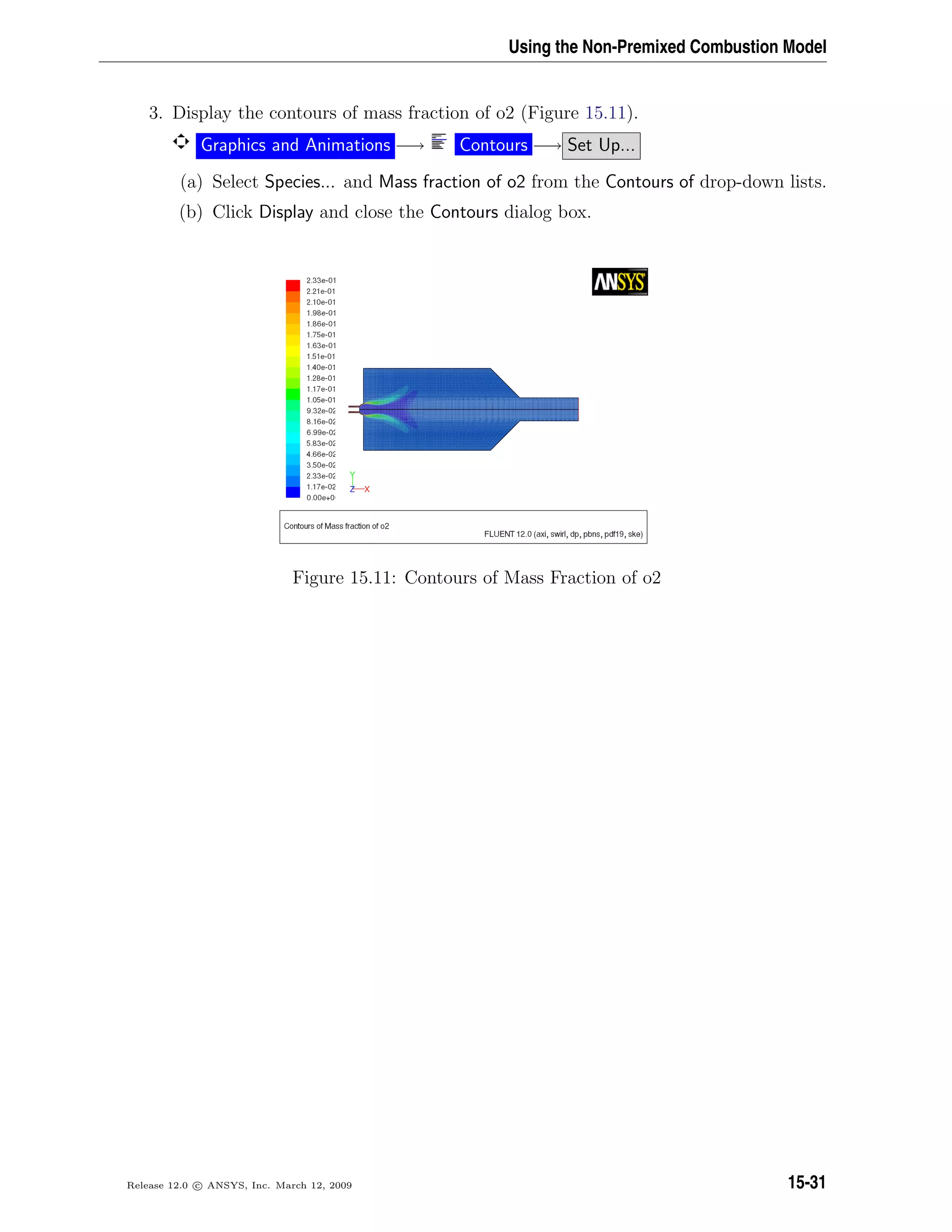 Using the Non-Premixed Combustion Model
3. Display the contours of mass fraction of o2 (Figure 15.11).
Graphics and Animations −→ Contours −→ Set Up...
(a) Select Species... and Mass fraction of o2 from the Contours of drop-down lists.
(b) Click Display and close the Contours dialog box.
Figure 15.11: Contours of Mass Fraction of o2
Release 12.0 c ANSYS, Inc. March 12, 2009 15-31
 