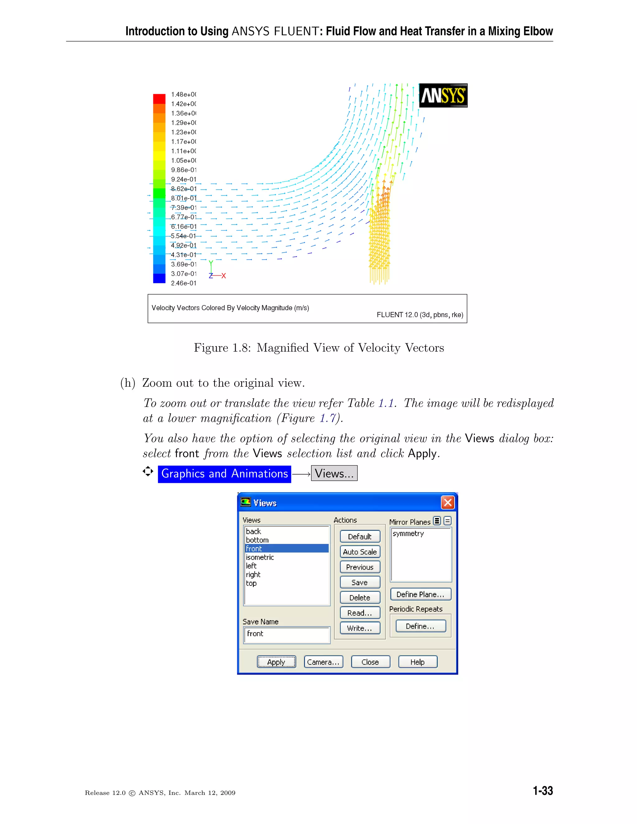 Introduction to Using ANSYS FLUENT: Fluid Flow and Heat Transfer in a Mixing Elbow
Figure 1.8: Magniﬁed View of Velocity Vectors
(h) Zoom out to the original view.
To zoom out or translate the view refer Table 1.1. The image will be redisplayed
at a lower magniﬁcation (Figure 1.7).
You also have the option of selecting the original view in the Views dialog box:
select front from the Views selection list and click Apply.
Graphics and Animations −→ Views...
Release 12.0 c ANSYS, Inc. March 12, 2009 1-33
 
