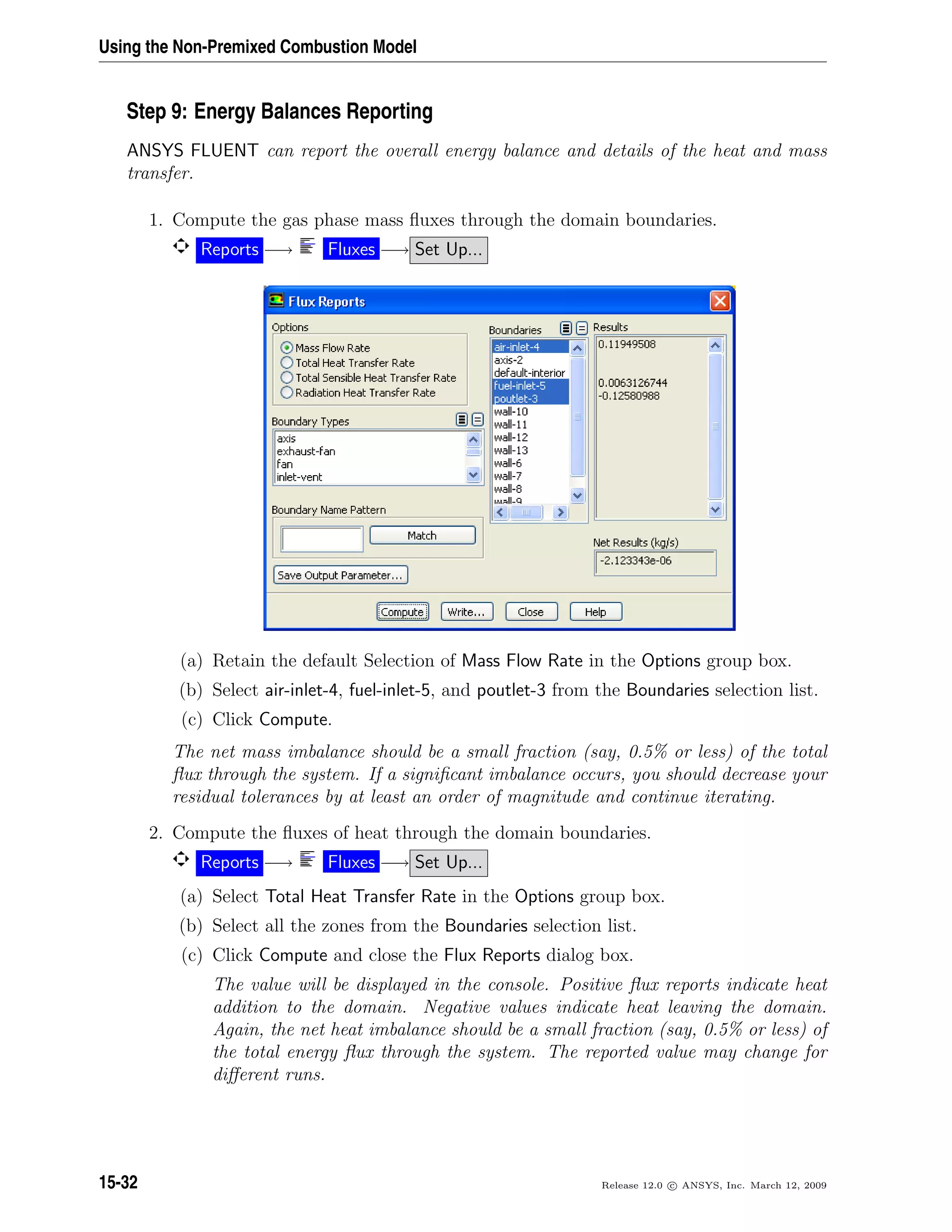 Using the Non-Premixed Combustion Model
Step 9: Energy Balances Reporting
ANSYS FLUENT can report the overall energy balance and details of the heat and mass
transfer.
1. Compute the gas phase mass ﬂuxes through the domain boundaries.
Reports −→ Fluxes −→ Set Up...
(a) Retain the default Selection of Mass Flow Rate in the Options group box.
(b) Select air-inlet-4, fuel-inlet-5, and poutlet-3 from the Boundaries selection list.
(c) Click Compute.
The net mass imbalance should be a small fraction (say, 0.5% or less) of the total
ﬂux through the system. If a signiﬁcant imbalance occurs, you should decrease your
residual tolerances by at least an order of magnitude and continue iterating.
2. Compute the ﬂuxes of heat through the domain boundaries.
Reports −→ Fluxes −→ Set Up...
(a) Select Total Heat Transfer Rate in the Options group box.
(b) Select all the zones from the Boundaries selection list.
(c) Click Compute and close the Flux Reports dialog box.
The value will be displayed in the console. Positive ﬂux reports indicate heat
addition to the domain. Negative values indicate heat leaving the domain.
Again, the net heat imbalance should be a small fraction (say, 0.5% or less) of
the total energy ﬂux through the system. The reported value may change for
diﬀerent runs.
15-32 Release 12.0 c ANSYS, Inc. March 12, 2009
 