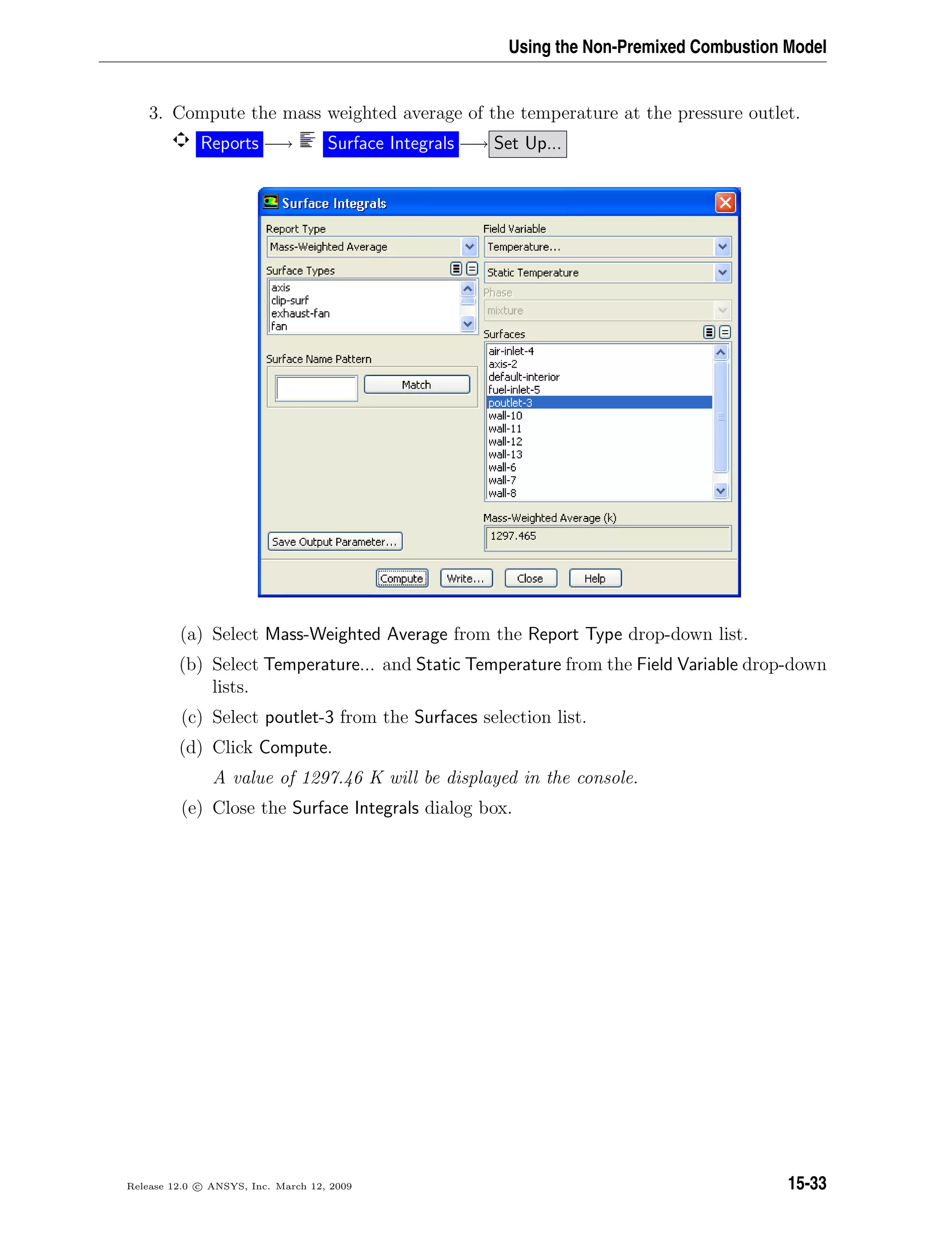 Using the Non-Premixed Combustion Model
3. Compute the mass weighted average of the temperature at the pressure outlet.
Reports −→ Surface Integrals −→ Set Up...
(a) Select Mass-Weighted Average from the Report Type drop-down list.
(b) Select Temperature... and Static Temperature from the Field Variable drop-down
lists.
(c) Select poutlet-3 from the Surfaces selection list.
(d) Click Compute.
A value of 1297.46 K will be displayed in the console.
(e) Close the Surface Integrals dialog box.
Release 12.0 c ANSYS, Inc. March 12, 2009 15-33
 