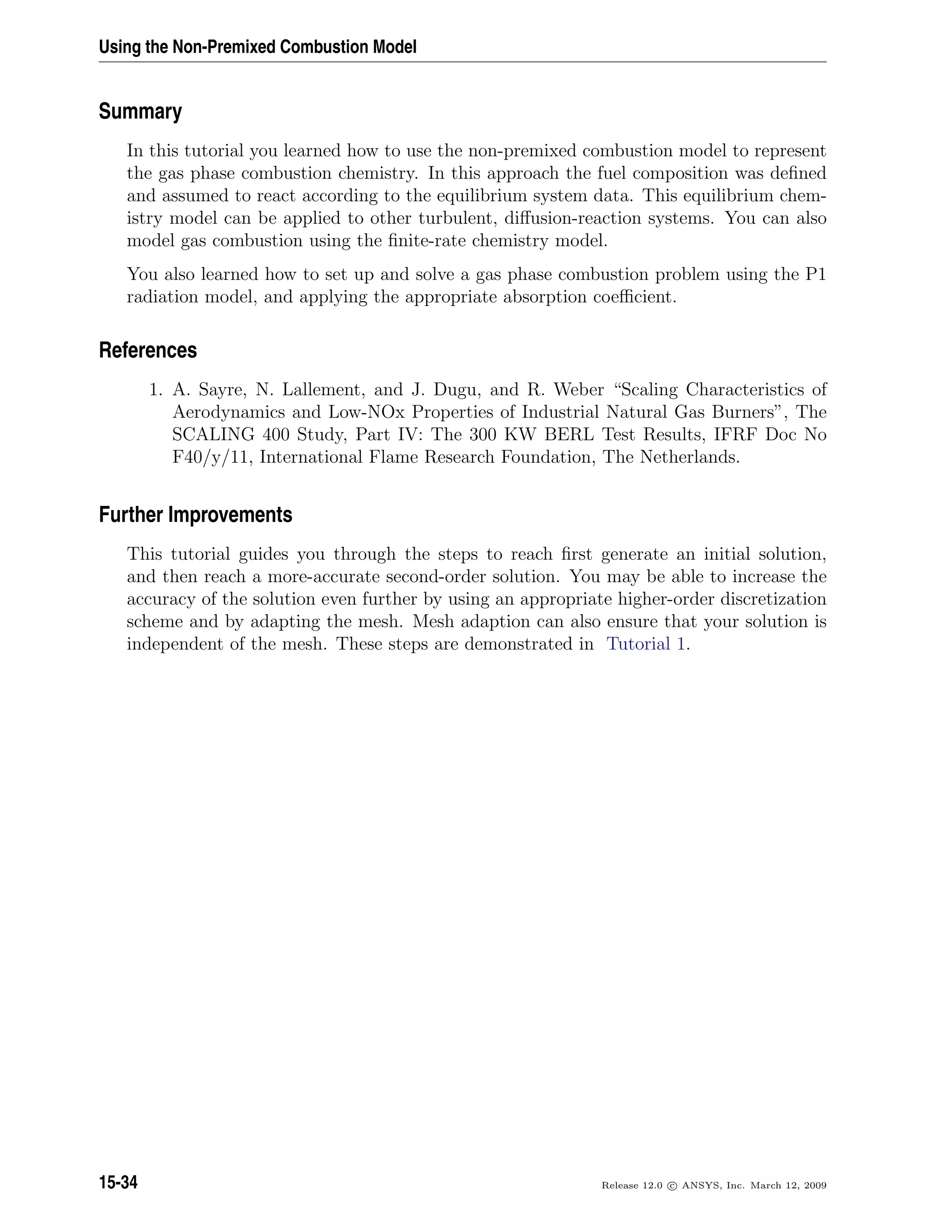 Using the Non-Premixed Combustion Model
Summary
In this tutorial you learned how to use the non-premixed combustion model to represent
the gas phase combustion chemistry. In this approach the fuel composition was deﬁned
and assumed to react according to the equilibrium system data. This equilibrium chem-
istry model can be applied to other turbulent, diﬀusion-reaction systems. You can also
model gas combustion using the ﬁnite-rate chemistry model.
You also learned how to set up and solve a gas phase combustion problem using the P1
radiation model, and applying the appropriate absorption coeﬃcient.
References
1. A. Sayre, N. Lallement, and J. Dugu, and R. Weber “Scaling Characteristics of
Aerodynamics and Low-NOx Properties of Industrial Natural Gas Burners”, The
SCALING 400 Study, Part IV: The 300 KW BERL Test Results, IFRF Doc No
F40/y/11, International Flame Research Foundation, The Netherlands.
Further Improvements
This tutorial guides you through the steps to reach ﬁrst generate an initial solution,
and then reach a more-accurate second-order solution. You may be able to increase the
accuracy of the solution even further by using an appropriate higher-order discretization
scheme and by adapting the mesh. Mesh adaption can also ensure that your solution is
independent of the mesh. These steps are demonstrated in Tutorial 1.
15-34 Release 12.0 c ANSYS, Inc. March 12, 2009
 
