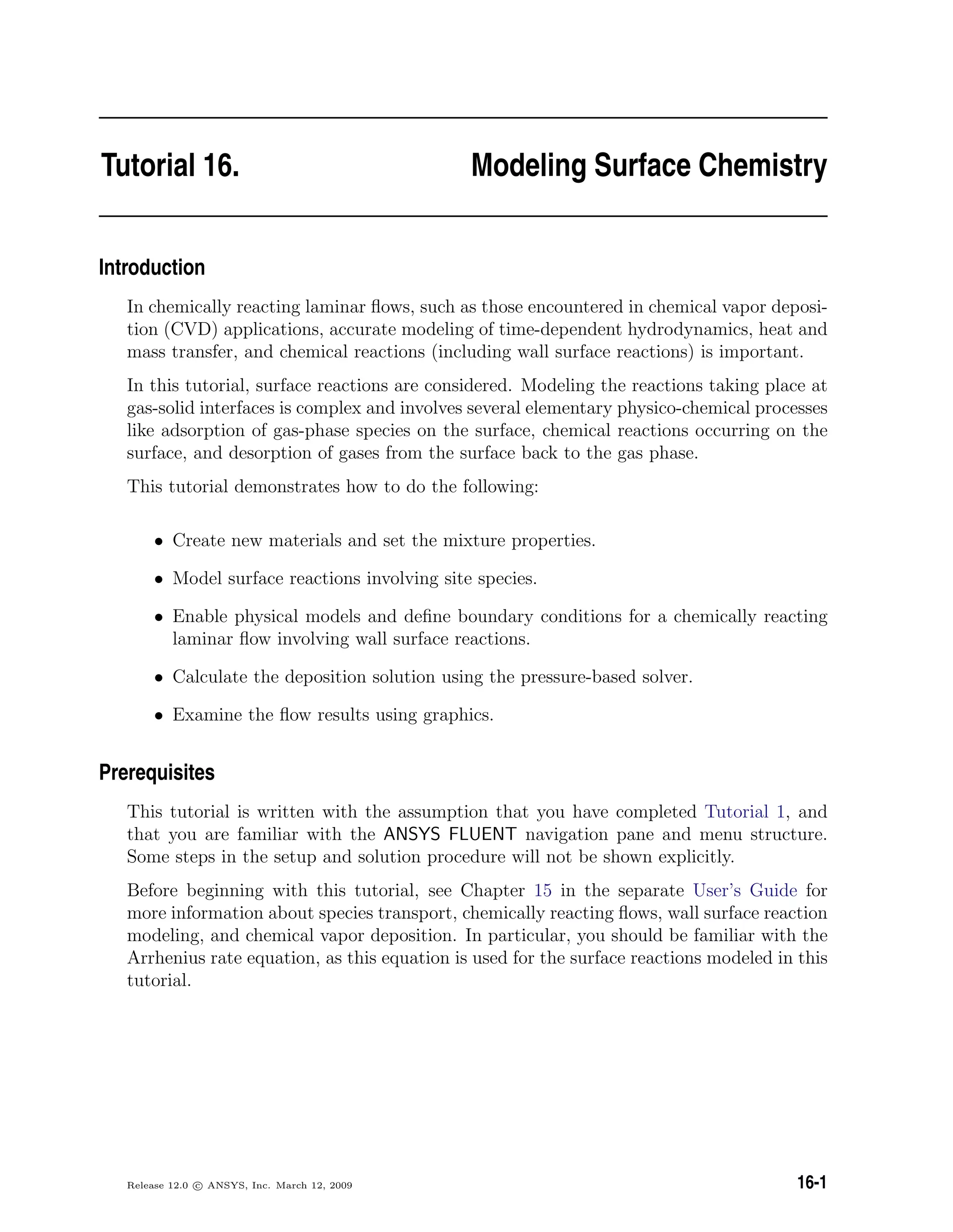 Tutorial 16. Modeling Surface Chemistry
Introduction
In chemically reacting laminar ﬂows, such as those encountered in chemical vapor deposi-
tion (CVD) applications, accurate modeling of time-dependent hydrodynamics, heat and
mass transfer, and chemical reactions (including wall surface reactions) is important.
In this tutorial, surface reactions are considered. Modeling the reactions taking place at
gas-solid interfaces is complex and involves several elementary physico-chemical processes
like adsorption of gas-phase species on the surface, chemical reactions occurring on the
surface, and desorption of gases from the surface back to the gas phase.
This tutorial demonstrates how to do the following:
• Create new materials and set the mixture properties.
• Model surface reactions involving site species.
• Enable physical models and deﬁne boundary conditions for a chemically reacting
laminar ﬂow involving wall surface reactions.
• Calculate the deposition solution using the pressure-based solver.
• Examine the ﬂow results using graphics.
Prerequisites
This tutorial is written with the assumption that you have completed Tutorial 1, and
that you are familiar with the ANSYS FLUENT navigation pane and menu structure.
Some steps in the setup and solution procedure will not be shown explicitly.
Before beginning with this tutorial, see Chapter 15 in the separate User’s Guide for
more information about species transport, chemically reacting ﬂows, wall surface reaction
modeling, and chemical vapor deposition. In particular, you should be familiar with the
Arrhenius rate equation, as this equation is used for the surface reactions modeled in this
tutorial.
Release 12.0 c ANSYS, Inc. March 12, 2009 16-1
 