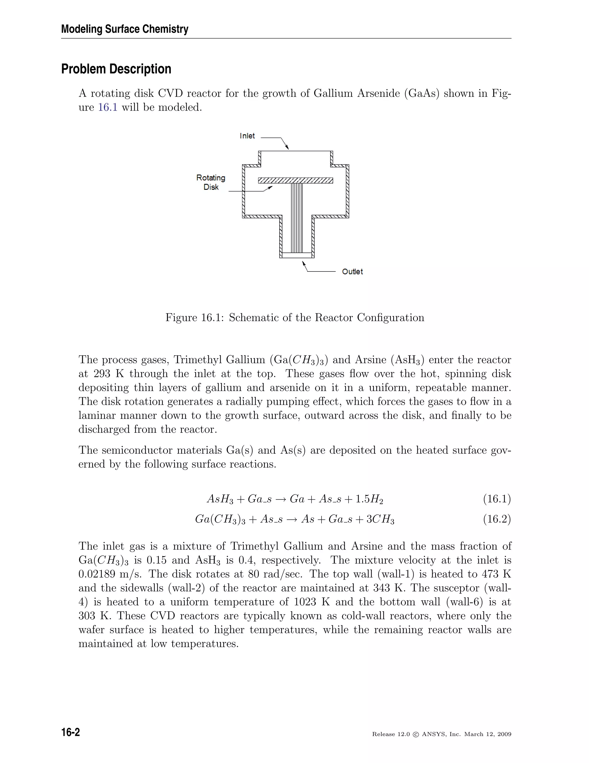 Modeling Surface Chemistry
Problem Description
A rotating disk CVD reactor for the growth of Gallium Arsenide (GaAs) shown in Fig-
ure 16.1 will be modeled.
Figure 16.1: Schematic of the Reactor Conﬁguration
The process gases, Trimethyl Gallium (Ga(CH3)3) and Arsine (AsH3) enter the reactor
at 293 K through the inlet at the top. These gases ﬂow over the hot, spinning disk
depositing thin layers of gallium and arsenide on it in a uniform, repeatable manner.
The disk rotation generates a radially pumping eﬀect, which forces the gases to ﬂow in a
laminar manner down to the growth surface, outward across the disk, and ﬁnally to be
discharged from the reactor.
The semiconductor materials Ga(s) and As(s) are deposited on the heated surface gov-
erned by the following surface reactions.
AsH3 + Ga s → Ga + As s + 1.5H2 (16.1)
Ga(CH3)3 + As s → As + Ga s + 3CH3 (16.2)
The inlet gas is a mixture of Trimethyl Gallium and Arsine and the mass fraction of
Ga(CH3)3 is 0.15 and AsH3 is 0.4, respectively. The mixture velocity at the inlet is
0.02189 m/s. The disk rotates at 80 rad/sec. The top wall (wall-1) is heated to 473 K
and the sidewalls (wall-2) of the reactor are maintained at 343 K. The susceptor (wall-
4) is heated to a uniform temperature of 1023 K and the bottom wall (wall-6) is at
303 K. These CVD reactors are typically known as cold-wall reactors, where only the
wafer surface is heated to higher temperatures, while the remaining reactor walls are
maintained at low temperatures.
16-2 Release 12.0 c ANSYS, Inc. March 12, 2009
 