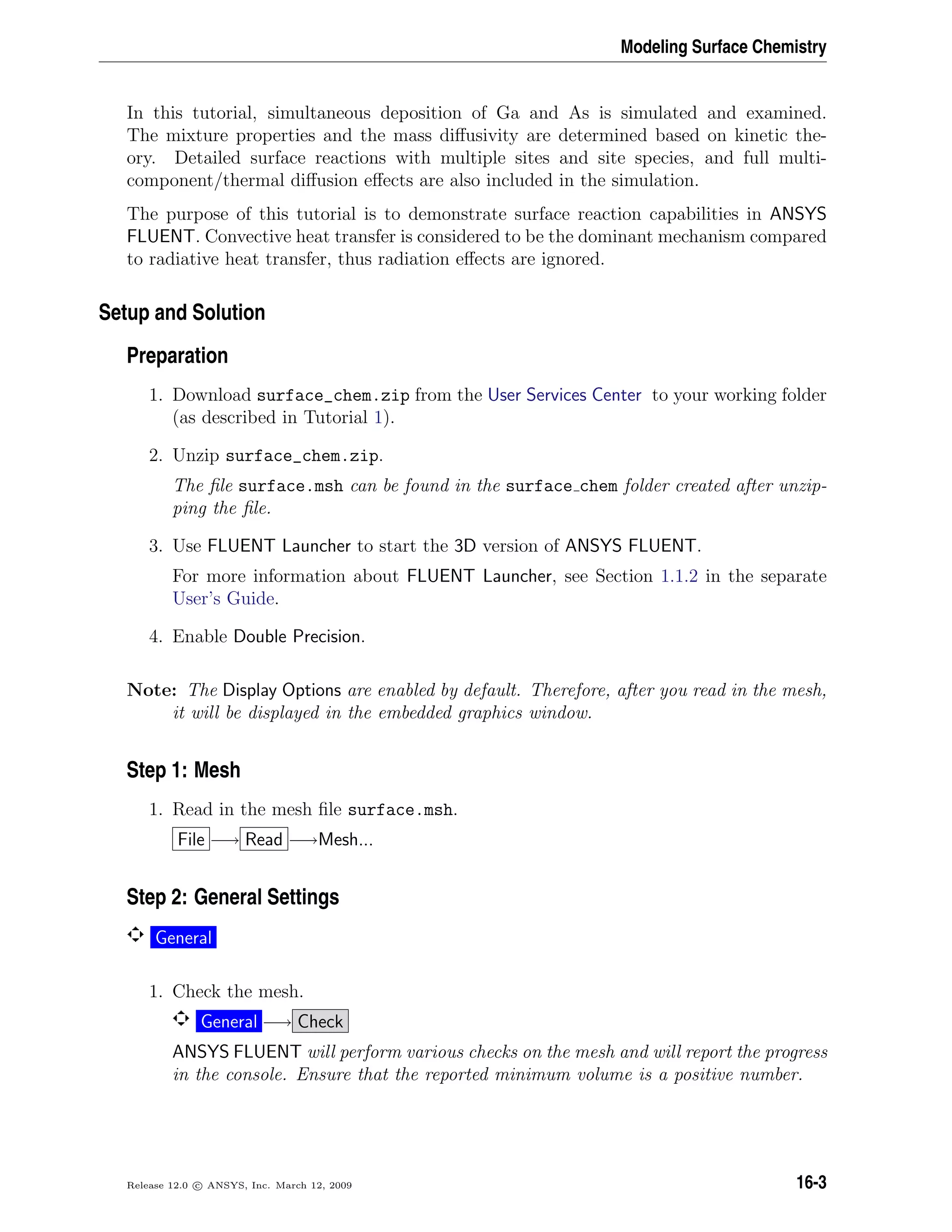 Modeling Surface Chemistry
In this tutorial, simultaneous deposition of Ga and As is simulated and examined.
The mixture properties and the mass diﬀusivity are determined based on kinetic the-
ory. Detailed surface reactions with multiple sites and site species, and full multi-
component/thermal diﬀusion eﬀects are also included in the simulation.
The purpose of this tutorial is to demonstrate surface reaction capabilities in ANSYS
FLUENT. Convective heat transfer is considered to be the dominant mechanism compared
to radiative heat transfer, thus radiation eﬀects are ignored.
Setup and Solution
Preparation
1. Download surface_chem.zip from the User Services Center to your working folder
(as described in Tutorial 1).
2. Unzip surface_chem.zip.
The ﬁle surface.msh can be found in the surface chem folder created after unzip-
ping the ﬁle.
3. Use FLUENT Launcher to start the 3D version of ANSYS FLUENT.
For more information about FLUENT Launcher, see Section 1.1.2 in the separate
User’s Guide.
4. Enable Double Precision.
Note: The Display Options are enabled by default. Therefore, after you read in the mesh,
it will be displayed in the embedded graphics window.
Step 1: Mesh
1. Read in the mesh ﬁle surface.msh.
File −→ Read −→Mesh...
Step 2: General Settings
General
1. Check the mesh.
General −→ Check
ANSYS FLUENT will perform various checks on the mesh and will report the progress
in the console. Ensure that the reported minimum volume is a positive number.
Release 12.0 c ANSYS, Inc. March 12, 2009 16-3
 