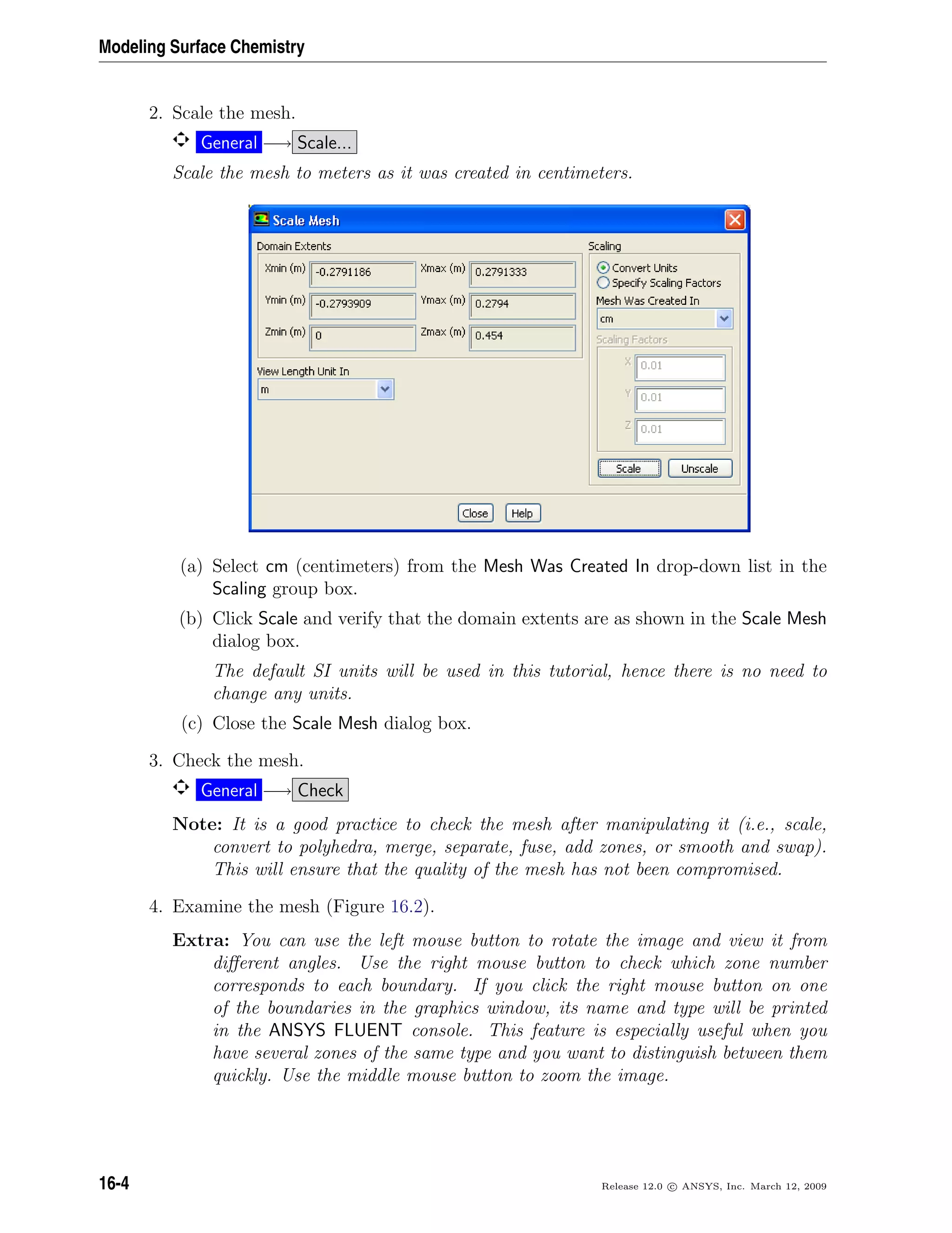 Modeling Surface Chemistry
2. Scale the mesh.
General −→ Scale...
Scale the mesh to meters as it was created in centimeters.
(a) Select cm (centimeters) from the Mesh Was Created In drop-down list in the
Scaling group box.
(b) Click Scale and verify that the domain extents are as shown in the Scale Mesh
dialog box.
The default SI units will be used in this tutorial, hence there is no need to
change any units.
(c) Close the Scale Mesh dialog box.
3. Check the mesh.
General −→ Check
Note: It is a good practice to check the mesh after manipulating it (i.e., scale,
convert to polyhedra, merge, separate, fuse, add zones, or smooth and swap).
This will ensure that the quality of the mesh has not been compromised.
4. Examine the mesh (Figure 16.2).
Extra: You can use the left mouse button to rotate the image and view it from
diﬀerent angles. Use the right mouse button to check which zone number
corresponds to each boundary. If you click the right mouse button on one
of the boundaries in the graphics window, its name and type will be printed
in the ANSYS FLUENT console. This feature is especially useful when you
have several zones of the same type and you want to distinguish between them
quickly. Use the middle mouse button to zoom the image.
16-4 Release 12.0 c ANSYS, Inc. March 12, 2009
 