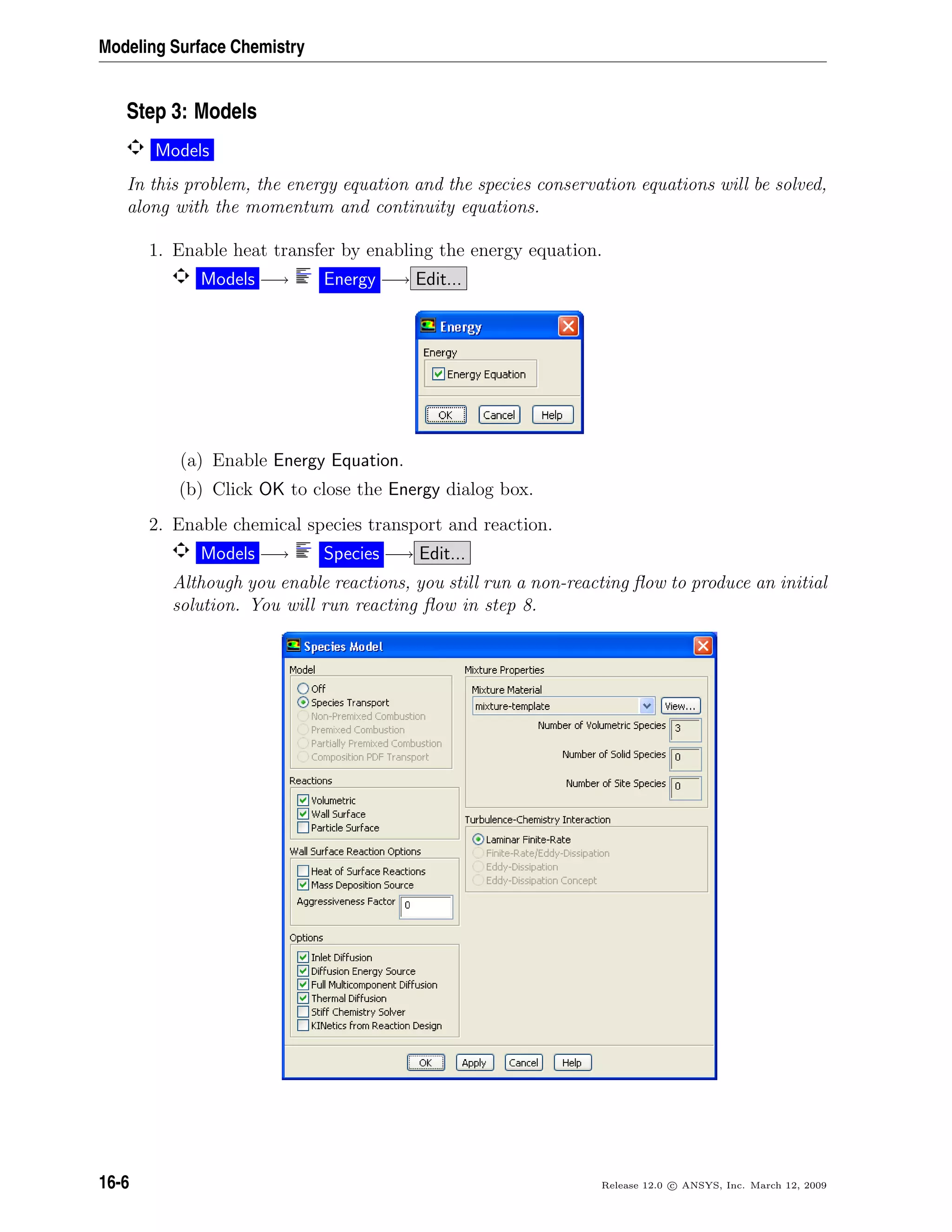 Modeling Surface Chemistry
Step 3: Models
Models
In this problem, the energy equation and the species conservation equations will be solved,
along with the momentum and continuity equations.
1. Enable heat transfer by enabling the energy equation.
Models −→ Energy −→ Edit...
(a) Enable Energy Equation.
(b) Click OK to close the Energy dialog box.
2. Enable chemical species transport and reaction.
Models −→ Species −→ Edit...
Although you enable reactions, you still run a non-reacting ﬂow to produce an initial
solution. You will run reacting ﬂow in step 8.
16-6 Release 12.0 c ANSYS, Inc. March 12, 2009
 