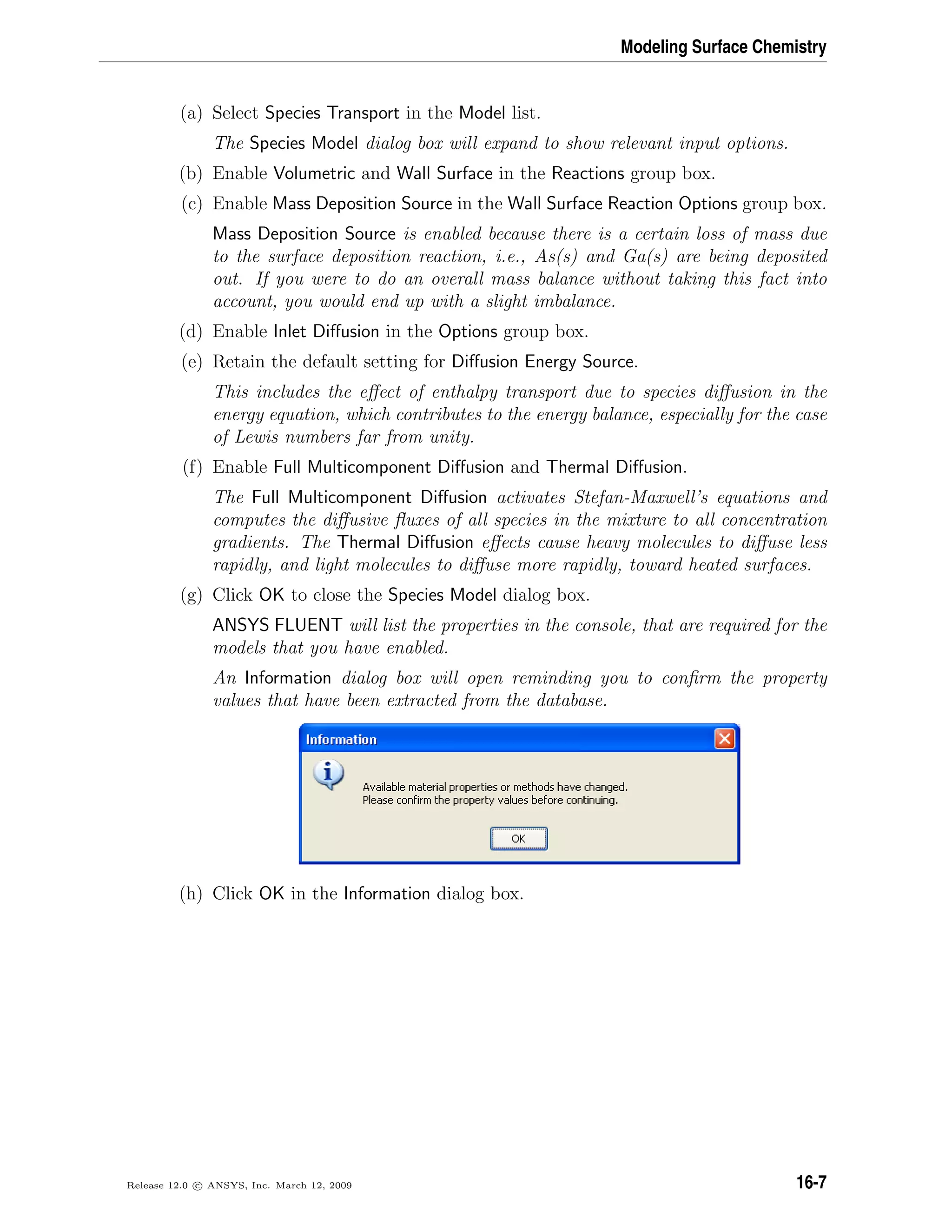 Modeling Surface Chemistry
(a) Select Species Transport in the Model list.
The Species Model dialog box will expand to show relevant input options.
(b) Enable Volumetric and Wall Surface in the Reactions group box.
(c) Enable Mass Deposition Source in the Wall Surface Reaction Options group box.
Mass Deposition Source is enabled because there is a certain loss of mass due
to the surface deposition reaction, i.e., As(s) and Ga(s) are being deposited
out. If you were to do an overall mass balance without taking this fact into
account, you would end up with a slight imbalance.
(d) Enable Inlet Diﬀusion in the Options group box.
(e) Retain the default setting for Diﬀusion Energy Source.
This includes the eﬀect of enthalpy transport due to species diﬀusion in the
energy equation, which contributes to the energy balance, especially for the case
of Lewis numbers far from unity.
(f) Enable Full Multicomponent Diﬀusion and Thermal Diﬀusion.
The Full Multicomponent Diﬀusion activates Stefan-Maxwell’s equations and
computes the diﬀusive ﬂuxes of all species in the mixture to all concentration
gradients. The Thermal Diﬀusion eﬀects cause heavy molecules to diﬀuse less
rapidly, and light molecules to diﬀuse more rapidly, toward heated surfaces.
(g) Click OK to close the Species Model dialog box.
ANSYS FLUENT will list the properties in the console, that are required for the
models that you have enabled.
An Information dialog box will open reminding you to conﬁrm the property
values that have been extracted from the database.
(h) Click OK in the Information dialog box.
Release 12.0 c ANSYS, Inc. March 12, 2009 16-7
 