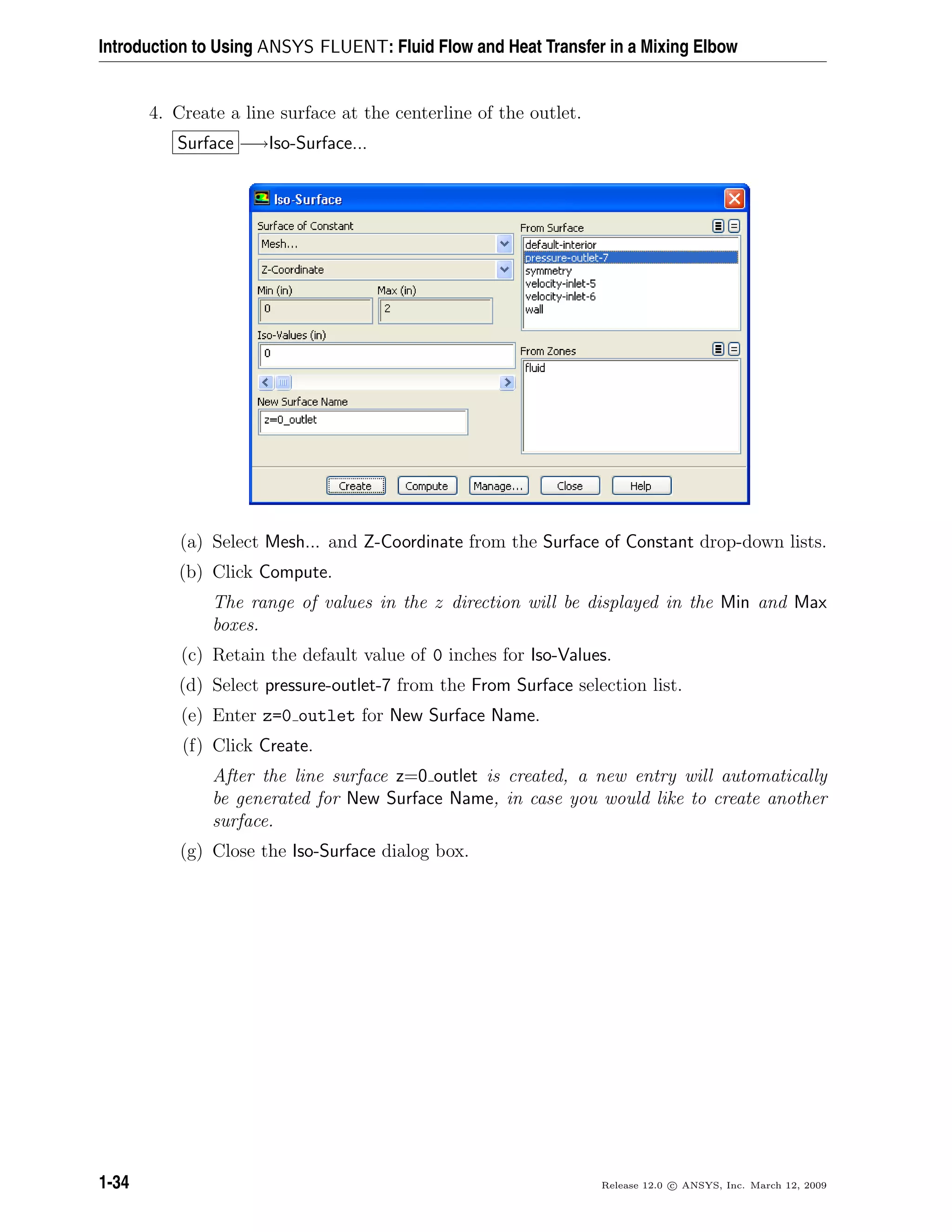 Introduction to Using ANSYS FLUENT: Fluid Flow and Heat Transfer in a Mixing Elbow
4. Create a line surface at the centerline of the outlet.
Surface −→Iso-Surface...
(a) Select Mesh... and Z-Coordinate from the Surface of Constant drop-down lists.
(b) Click Compute.
The range of values in the z direction will be displayed in the Min and Max
boxes.
(c) Retain the default value of 0 inches for Iso-Values.
(d) Select pressure-outlet-7 from the From Surface selection list.
(e) Enter z=0 outlet for New Surface Name.
(f) Click Create.
After the line surface z=0 outlet is created, a new entry will automatically
be generated for New Surface Name, in case you would like to create another
surface.
(g) Close the Iso-Surface dialog box.
1-34 Release 12.0 c ANSYS, Inc. March 12, 2009
 