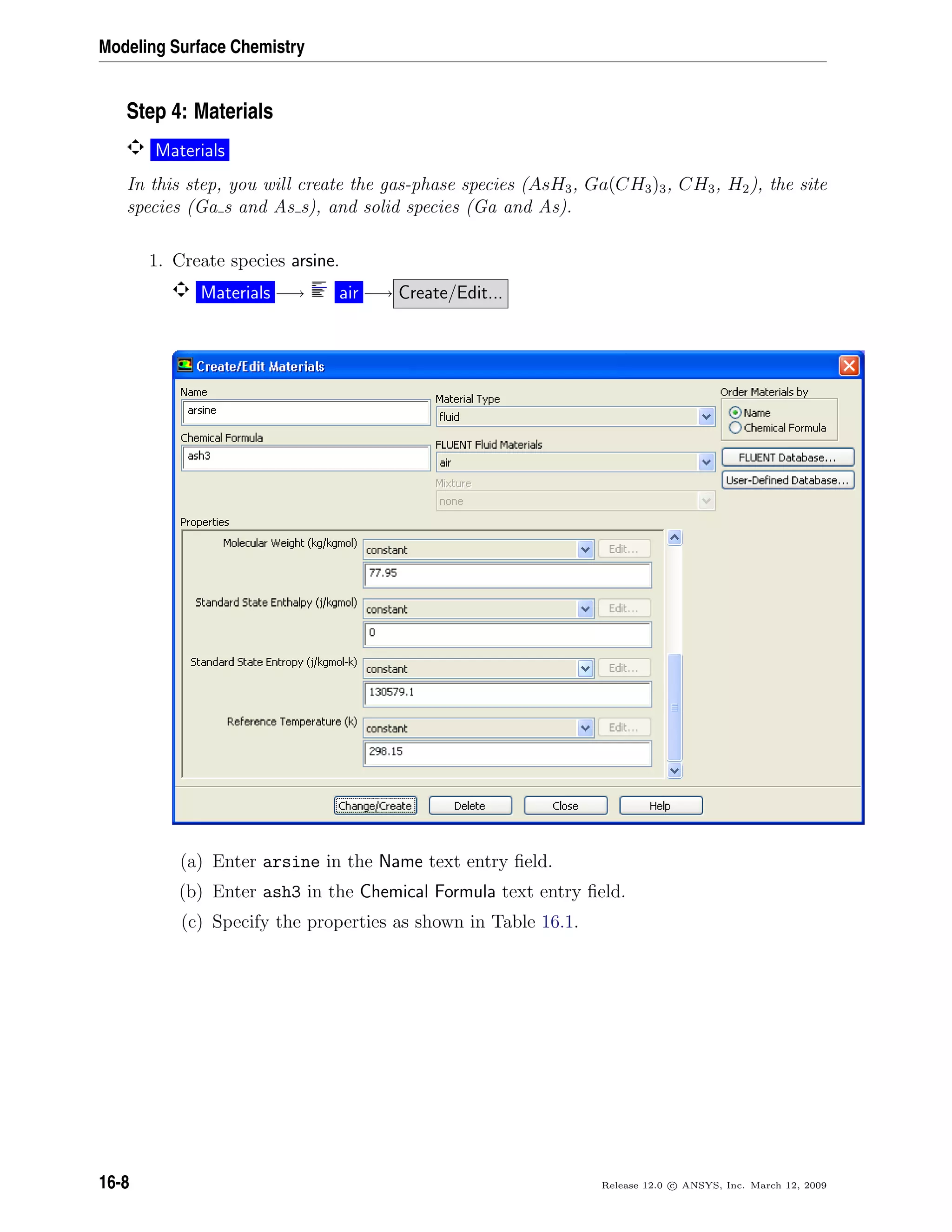 Modeling Surface Chemistry
Step 4: Materials
Materials
In this step, you will create the gas-phase species (AsH3, Ga(CH3)3, CH3, H2), the site
species (Ga s and As s), and solid species (Ga and As).
1. Create species arsine.
Materials −→ air −→ Create/Edit...
(a) Enter arsine in the Name text entry ﬁeld.
(b) Enter ash3 in the Chemical Formula text entry ﬁeld.
(c) Specify the properties as shown in Table 16.1.
16-8 Release 12.0 c ANSYS, Inc. March 12, 2009
 