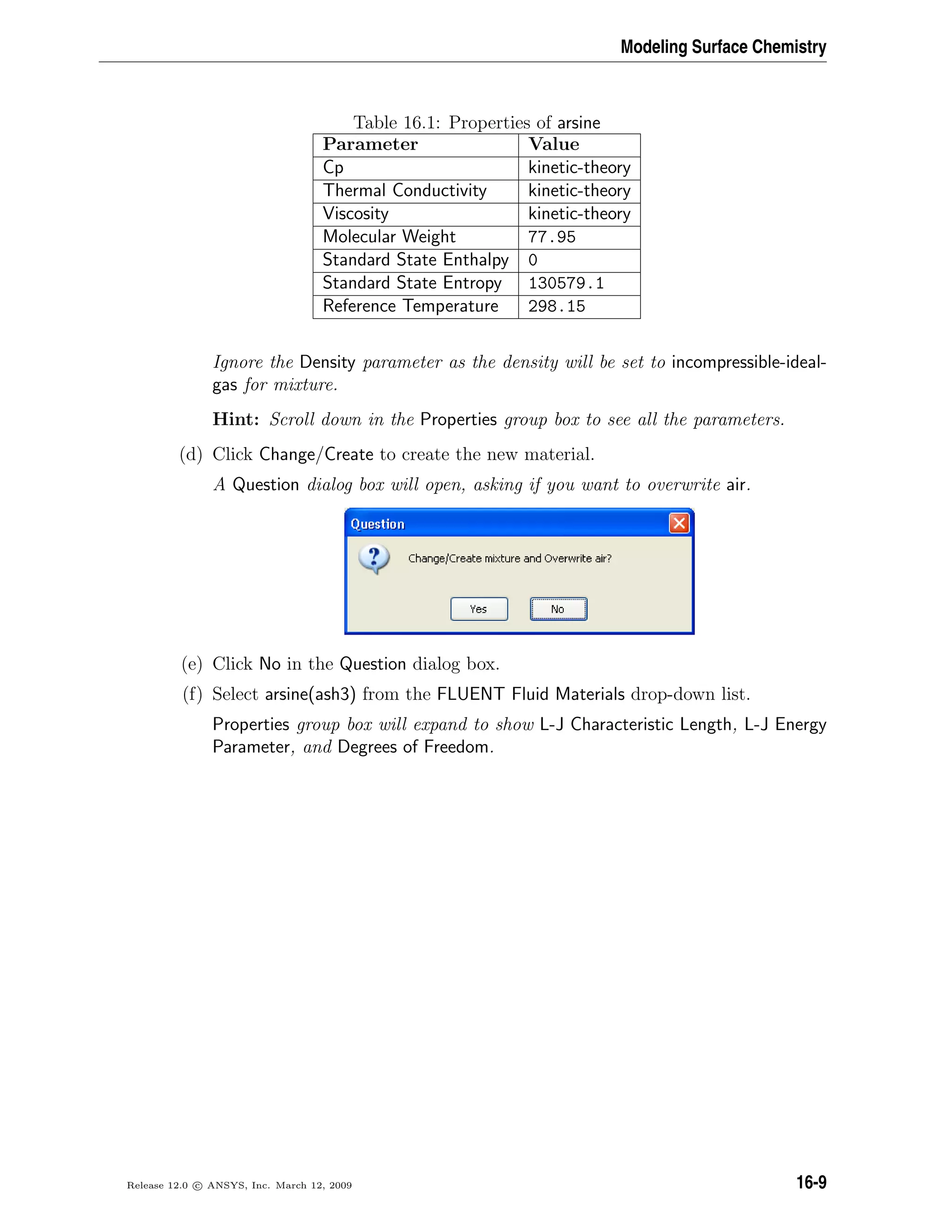 Modeling Surface Chemistry
Table 16.1: Properties of arsine
Parameter Value
Cp kinetic-theory
Thermal Conductivity kinetic-theory
Viscosity kinetic-theory
Molecular Weight 77.95
Standard State Enthalpy 0
Standard State Entropy 130579.1
Reference Temperature 298.15
Ignore the Density parameter as the density will be set to incompressible-ideal-
gas for mixture.
Hint: Scroll down in the Properties group box to see all the parameters.
(d) Click Change/Create to create the new material.
A Question dialog box will open, asking if you want to overwrite air.
(e) Click No in the Question dialog box.
(f) Select arsine(ash3) from the FLUENT Fluid Materials drop-down list.
Properties group box will expand to show L-J Characteristic Length, L-J Energy
Parameter, and Degrees of Freedom.
Release 12.0 c ANSYS, Inc. March 12, 2009 16-9
 