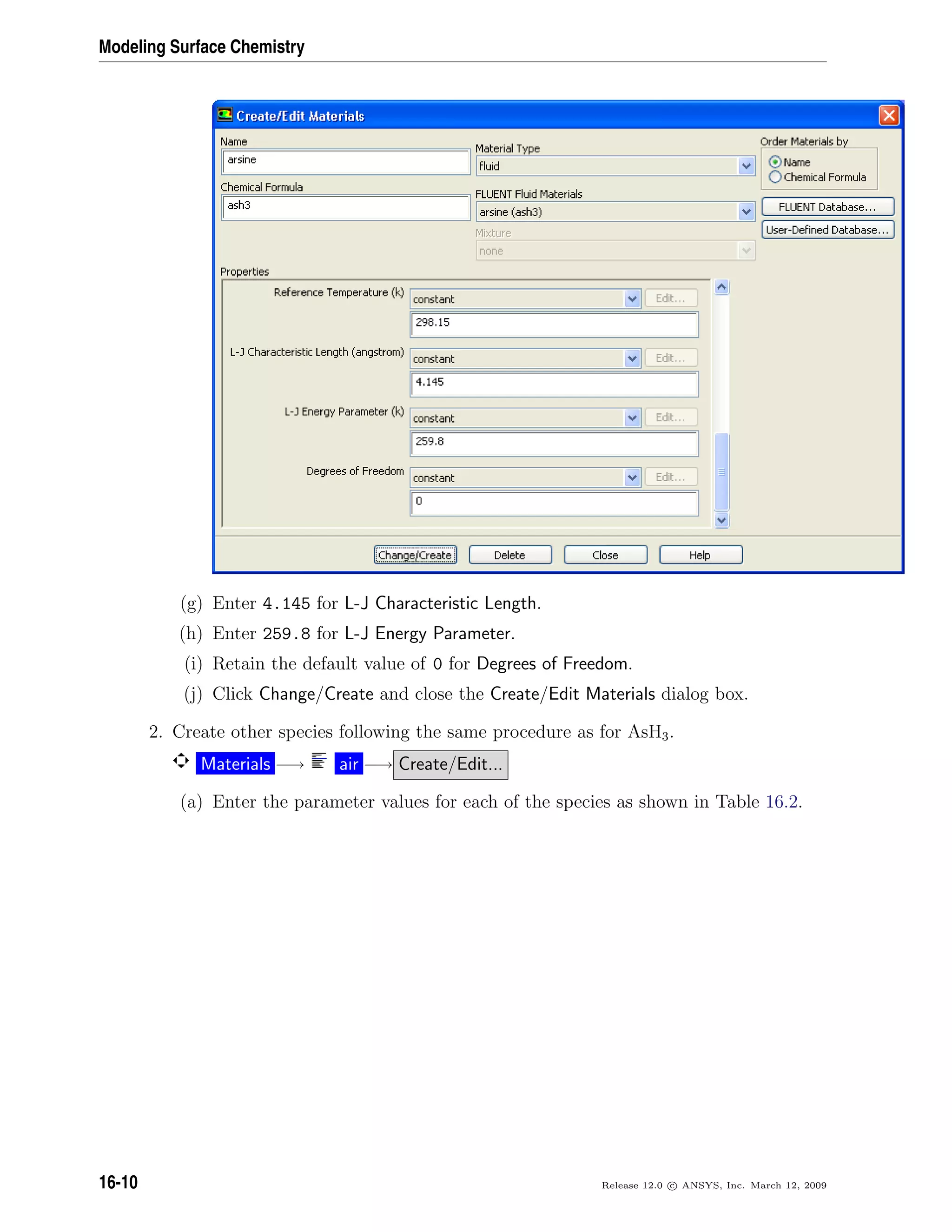 Modeling Surface Chemistry
(g) Enter 4.145 for L-J Characteristic Length.
(h) Enter 259.8 for L-J Energy Parameter.
(i) Retain the default value of 0 for Degrees of Freedom.
(j) Click Change/Create and close the Create/Edit Materials dialog box.
2. Create other species following the same procedure as for AsH3.
Materials −→ air −→ Create/Edit...
(a) Enter the parameter values for each of the species as shown in Table 16.2.
16-10 Release 12.0 c ANSYS, Inc. March 12, 2009
 