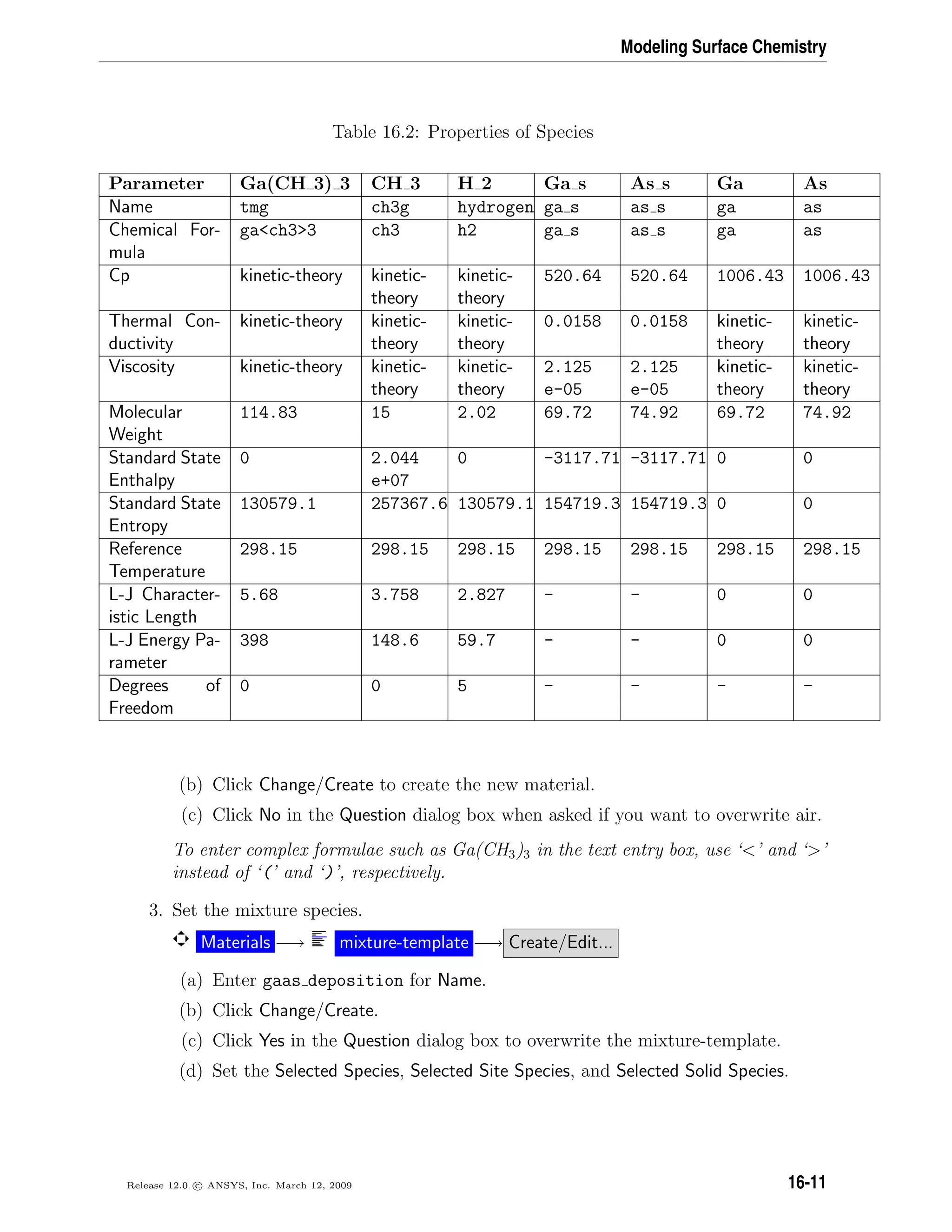 Modeling Surface Chemistry
Table 16.2: Properties of Species
Parameter Ga(CH 3) 3 CH 3 H 2 Ga s As s Ga As
Name tmg ch3g hydrogen ga s as s ga as
Chemical For-
mula
gach33 ch3 h2 ga s as s ga as
Cp kinetic-theory kinetic-
theory
kinetic-
theory
520.64 520.64 1006.43 1006.43
Thermal Con-
ductivity
kinetic-theory kinetic-
theory
kinetic-
theory
0.0158 0.0158 kinetic-
theory
kinetic-
theory
Viscosity kinetic-theory kinetic-
theory
kinetic-
theory
2.125
e-05
2.125
e-05
kinetic-
theory
kinetic-
theory
Molecular
Weight
114.83 15 2.02 69.72 74.92 69.72 74.92
Standard State
Enthalpy
0 2.044
e+07
0 -3117.71 -3117.71 0 0
Standard State
Entropy
130579.1 257367.6 130579.1 154719.3 154719.3 0 0
Reference
Temperature
298.15 298.15 298.15 298.15 298.15 298.15 298.15
L-J Character-
istic Length
5.68 3.758 2.827 - - 0 0
L-J Energy Pa-
rameter
398 148.6 59.7 - - 0 0
Degrees of
Freedom
0 0 5 - - - -
(b) Click Change/Create to create the new material.
(c) Click No in the Question dialog box when asked if you want to overwrite air.
To enter complex formulae such as Ga(CH3)3 in the text entry box, use ‘’ and ‘’
instead of ‘(’ and ‘)’, respectively.
3. Set the mixture species.
Materials −→ mixture-template −→ Create/Edit...
(a) Enter gaas deposition for Name.
(b) Click Change/Create.
(c) Click Yes in the Question dialog box to overwrite the mixture-template.
(d) Set the Selected Species, Selected Site Species, and Selected Solid Species.
Release 12.0 c ANSYS, Inc. March 12, 2009 16-11
 