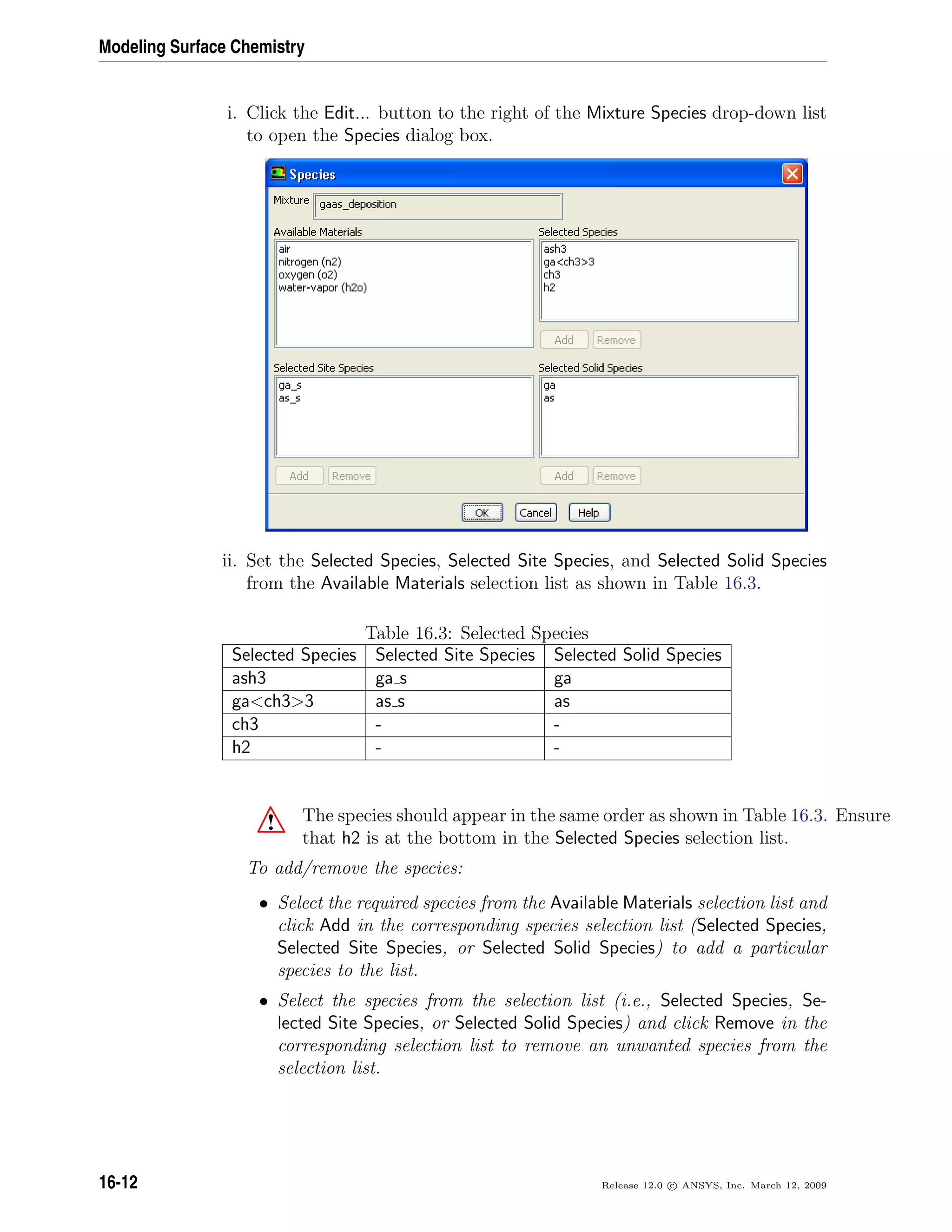 Modeling Surface Chemistry
i. Click the Edit... button to the right of the Mixture Species drop-down list
to open the Species dialog box.
ii. Set the Selected Species, Selected Site Species, and Selected Solid Species
from the Available Materials selection list as shown in Table 16.3.
Table 16.3: Selected Species
Selected Species Selected Site Species Selected Solid Species
ash3 ga s ga
gach33 as s as
ch3 - -
h2 - -
! The species should appear in the same order as shown in Table 16.3. Ensure
that h2 is at the bottom in the Selected Species selection list.
To add/remove the species:
• Select the required species from the Available Materials selection list and
click Add in the corresponding species selection list (Selected Species,
Selected Site Species, or Selected Solid Species) to add a particular
species to the list.
• Select the species from the selection list (i.e., Selected Species, Se-
lected Site Species, or Selected Solid Species) and click Remove in the
corresponding selection list to remove an unwanted species from the
selection list.
16-12 Release 12.0 c ANSYS, Inc. March 12, 2009
 